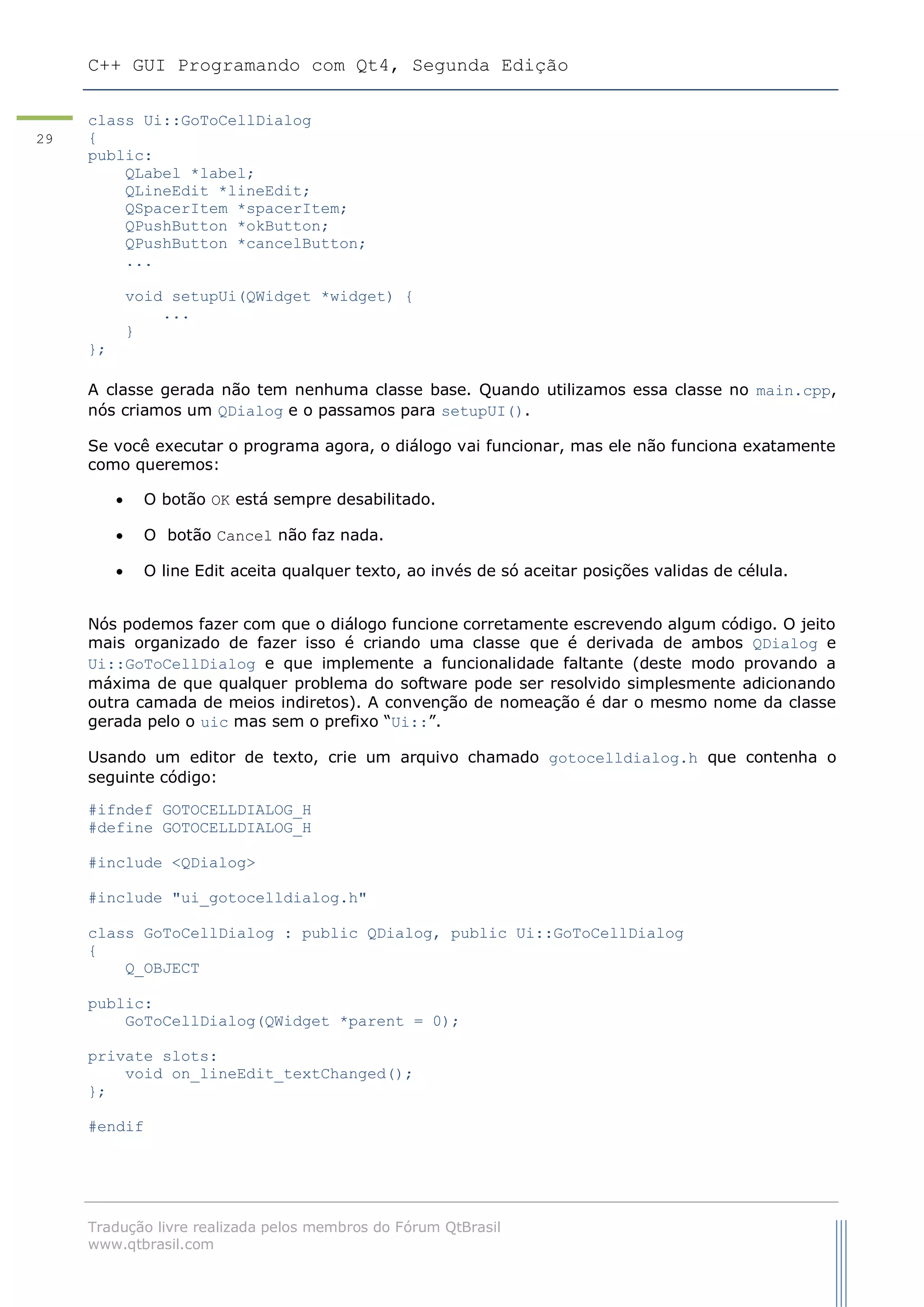 C++ GUI Programando com Qt4, Segunda Edição
Tradução livre realizada pelos membros do Fórum QtBrasil
www.qtbrasil.com
29
class Ui::GoToCellDialog
{
public:
QLabel *label;
QLineEdit *lineEdit;
QSpacerItem *spacerItem;
QPushButton *okButton;
QPushButton *cancelButton;
...
void setupUi(QWidget *widget) {
...
}
};
A classe gerada não tem nenhuma classe base. Quando utilizamos essa classe no main.cpp,
nós criamos um QDialog e o passamos para setupUI().
Se você executar o programa agora, o diálogo vai funcionar, mas ele não funciona exatamente
como queremos:
 O botão OK está sempre desabilitado.
 O botão Cancel não faz nada.
 O line Edit aceita qualquer texto, ao invés de só aceitar posições validas de célula.
Nós podemos fazer com que o diálogo funcione corretamente escrevendo algum código. O jeito
mais organizado de fazer isso é criando uma classe que é derivada de ambos QDialog e
Ui::GoToCellDialog e que implemente a funcionalidade faltante (deste modo provando a
máxima de que qualquer problema do software pode ser resolvido simplesmente adicionando
outra camada de meios indiretos). A convenção de nomeação é dar o mesmo nome da classe
gerada pelo o uic mas sem o prefixo “Ui::”.
Usando um editor de texto, crie um arquivo chamado gotocelldialog.h que contenha o
seguinte código:
#ifndef GOTOCELLDIALOG_H
#define GOTOCELLDIALOG_H
#include <QDialog>
#include "ui_gotocelldialog.h"
class GoToCellDialog : public QDialog, public Ui::GoToCellDialog
{
Q_OBJECT
public:
GoToCellDialog(QWidget *parent = 0);
private slots:
void on_lineEdit_textChanged();
};
#endif
 