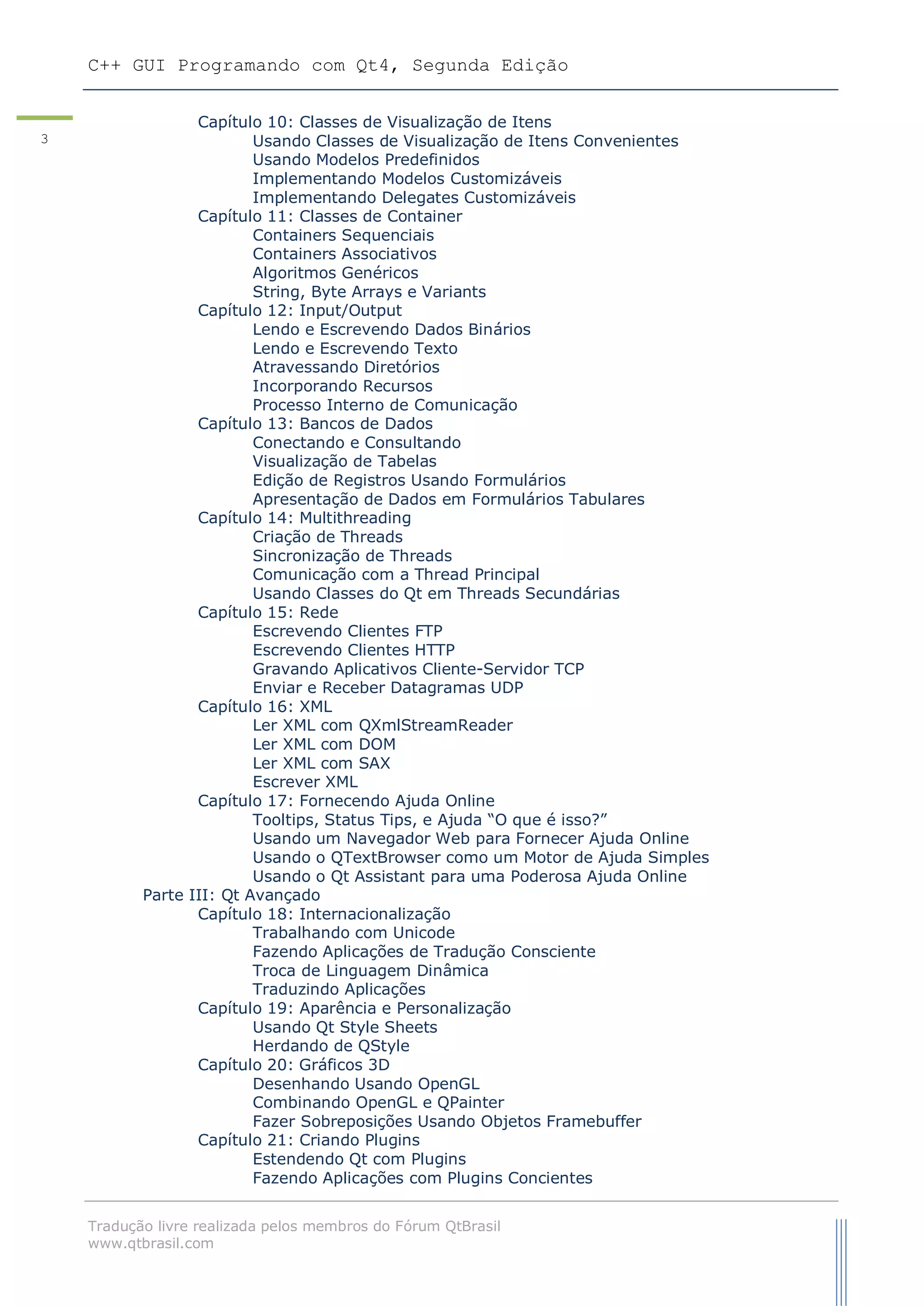C++ GUI Programando com Qt4, Segunda Edição
Tradução livre realizada pelos membros do Fórum QtBrasil
www.qtbrasil.com
3
Capítulo 10: Classes de Visualização de Itens
Usando Classes de Visualização de Itens Convenientes
Usando Modelos Predefinidos
Implementando Modelos Customizáveis
Implementando Delegates Customizáveis
Capítulo 11: Classes de Container
Containers Sequenciais
Containers Associativos
Algoritmos Genéricos
String, Byte Arrays e Variants
Capítulo 12: Input/Output
Lendo e Escrevendo Dados Binários
Lendo e Escrevendo Texto
Atravessando Diretórios
Incorporando Recursos
Processo Interno de Comunicação
Capítulo 13: Bancos de Dados
Conectando e Consultando
Visualização de Tabelas
Edição de Registros Usando Formulários
Apresentação de Dados em Formulários Tabulares
Capítulo 14: Multithreading
Criação de Threads
Sincronização de Threads
Comunicação com a Thread Principal
Usando Classes do Qt em Threads Secundárias
Capítulo 15: Rede
Escrevendo Clientes FTP
Escrevendo Clientes HTTP
Gravando Aplicativos Cliente-Servidor TCP
Enviar e Receber Datagramas UDP
Capítulo 16: XML
Ler XML com QXmlStreamReader
Ler XML com DOM
Ler XML com SAX
Escrever XML
Capítulo 17: Fornecendo Ajuda Online
Tooltips, Status Tips, e Ajuda “O que é isso?”
Usando um Navegador Web para Fornecer Ajuda Online
Usando o QTextBrowser como um Motor de Ajuda Simples
Usando o Qt Assistant para uma Poderosa Ajuda Online
Parte III: Qt Avançado
Capítulo 18: Internacionalização
Trabalhando com Unicode
Fazendo Aplicações de Tradução Consciente
Troca de Linguagem Dinâmica
Traduzindo Aplicações
Capítulo 19: Aparência e Personalização
Usando Qt Style Sheets
Herdando de QStyle
Capítulo 20: Gráficos 3D
Desenhando Usando OpenGL
Combinando OpenGL e QPainter
Fazer Sobreposições Usando Objetos Framebuffer
Capítulo 21: Criando Plugins
Estendendo Qt com Plugins
Fazendo Aplicações com Plugins Concientes
 