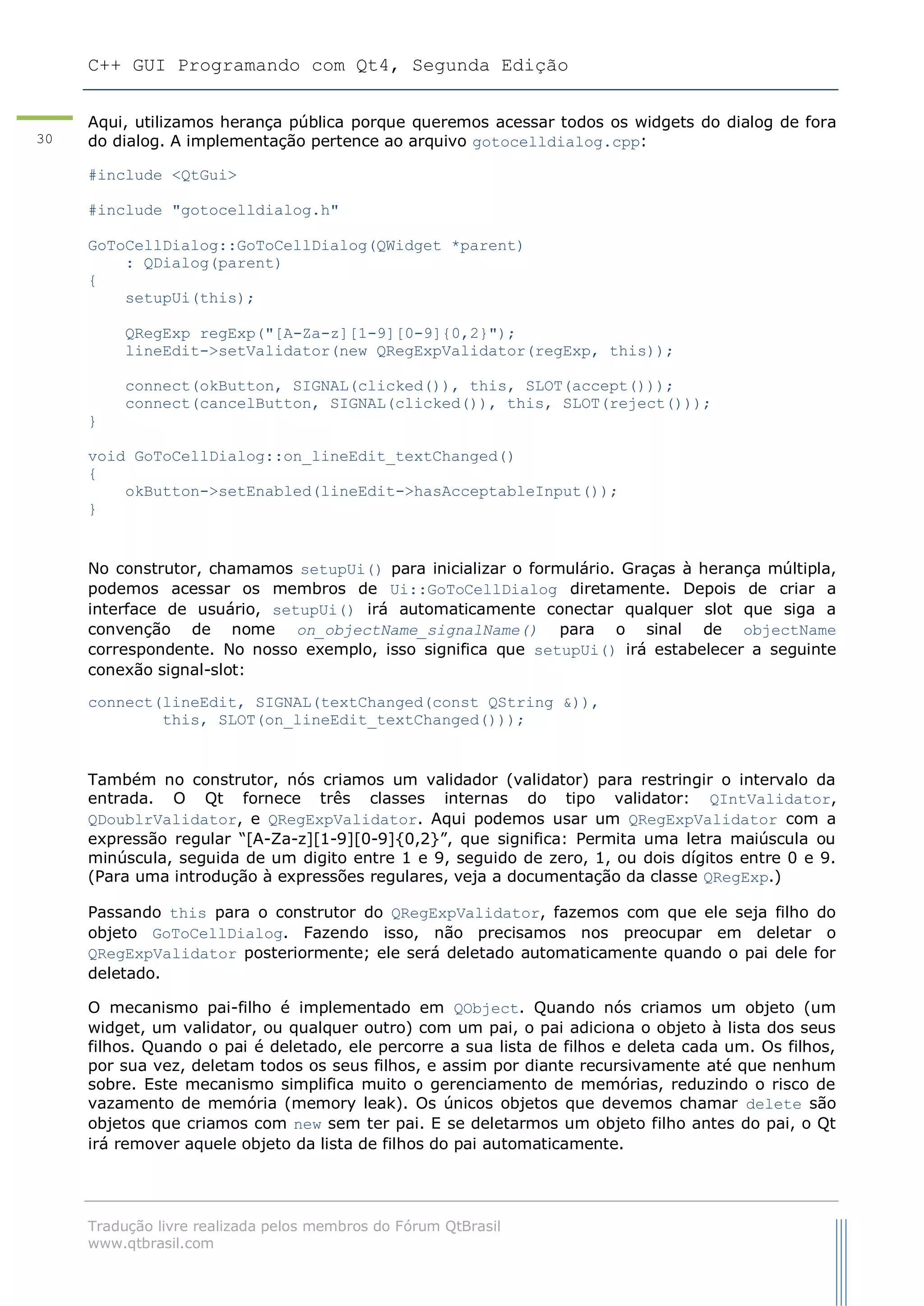 C++ GUI Programando com Qt4, Segunda Edição
Tradução livre realizada pelos membros do Fórum QtBrasil
www.qtbrasil.com
30
Aqui, utilizamos herança pública porque queremos acessar todos os widgets do dialog de fora
do dialog. A implementação pertence ao arquivo gotocelldialog.cpp:
#include <QtGui>
#include "gotocelldialog.h"
GoToCellDialog::GoToCellDialog(QWidget *parent)
: QDialog(parent)
{
setupUi(this);
QRegExp regExp("[A-Za-z][1-9][0-9]{0,2}");
lineEdit->setValidator(new QRegExpValidator(regExp, this));
connect(okButton, SIGNAL(clicked()), this, SLOT(accept()));
connect(cancelButton, SIGNAL(clicked()), this, SLOT(reject()));
}
void GoToCellDialog::on_lineEdit_textChanged()
{
okButton->setEnabled(lineEdit->hasAcceptableInput());
}
No construtor, chamamos setupUi() para inicializar o formulário. Graças à herança múltipla,
podemos acessar os membros de Ui::GoToCellDialog diretamente. Depois de criar a
interface de usuário, setupUi() irá automaticamente conectar qualquer slot que siga a
convenção de nome on_objectName_signalName() para o sinal de objectName
correspondente. No nosso exemplo, isso significa que setupUi() irá estabelecer a seguinte
conexão signal-slot:
connect(lineEdit, SIGNAL(textChanged(const QString &)),
this, SLOT(on_lineEdit_textChanged()));
Também no construtor, nós criamos um validador (validator) para restringir o intervalo da
entrada. O Qt fornece três classes internas do tipo validator: QIntValidator,
QDoublrValidator, e QRegExpValidator. Aqui podemos usar um QRegExpValidator com a
expressão regular “[A-Za-z][1-9][0-9]{0,2}”, que significa: Permita uma letra maiúscula ou
minúscula, seguida de um digito entre 1 e 9, seguido de zero, 1, ou dois dígitos entre 0 e 9.
(Para uma introdução à expressões regulares, veja a documentação da classe QRegExp.)
Passando this para o construtor do QRegExpValidator, fazemos com que ele seja filho do
objeto GoToCellDialog. Fazendo isso, não precisamos nos preocupar em deletar o
QRegExpValidator posteriormente; ele será deletado automaticamente quando o pai dele for
deletado.
O mecanismo pai-filho é implementado em QObject. Quando nós criamos um objeto (um
widget, um validator, ou qualquer outro) com um pai, o pai adiciona o objeto à lista dos seus
filhos. Quando o pai é deletado, ele percorre a sua lista de filhos e deleta cada um. Os filhos,
por sua vez, deletam todos os seus filhos, e assim por diante recursivamente até que nenhum
sobre. Este mecanismo simplifica muito o gerenciamento de memórias, reduzindo o risco de
vazamento de memória (memory leak). Os únicos objetos que devemos chamar delete são
objetos que criamos com new sem ter pai. E se deletarmos um objeto filho antes do pai, o Qt
irá remover aquele objeto da lista de filhos do pai automaticamente.
 
