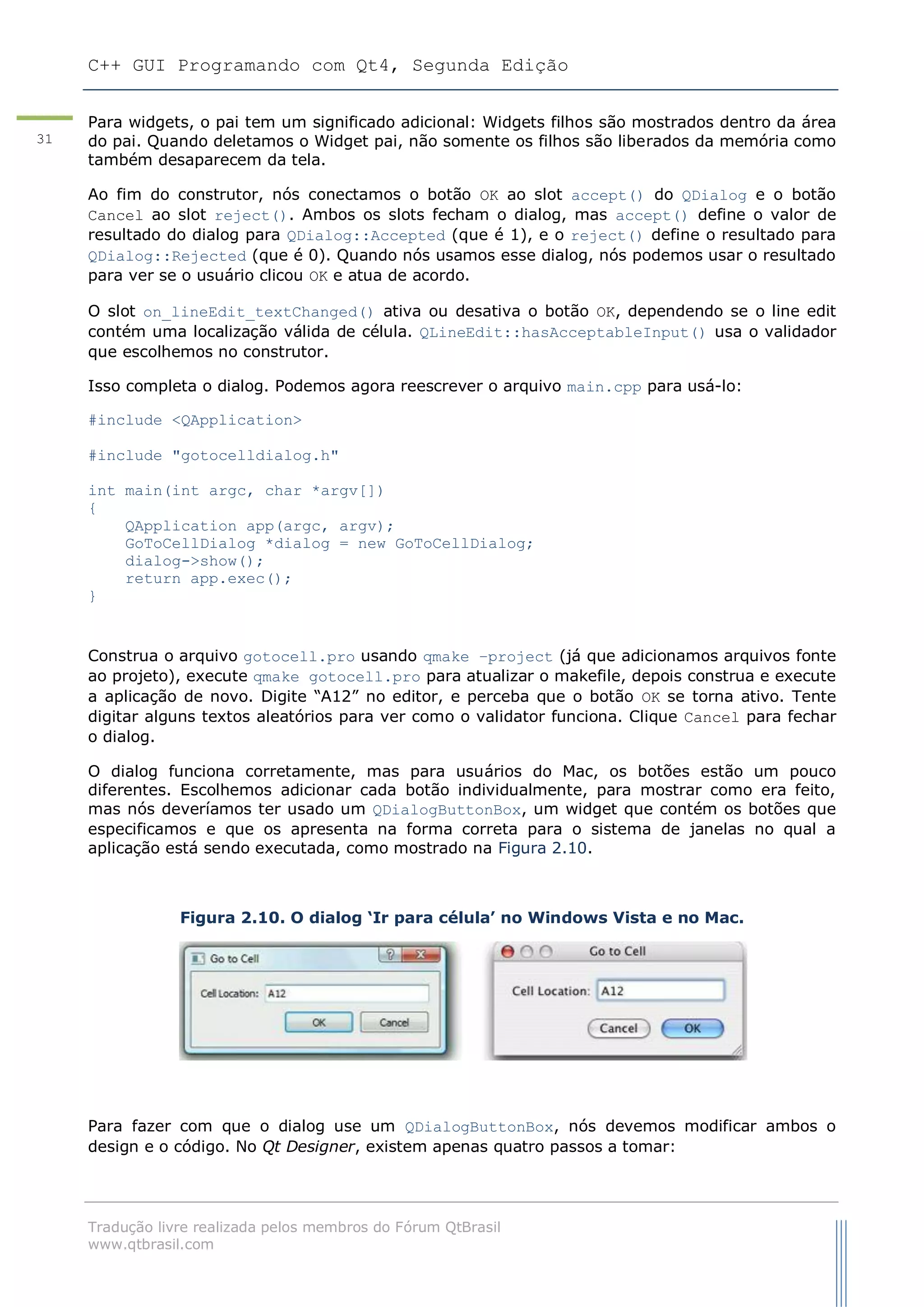 C++ GUI Programando com Qt4, Segunda Edição
Tradução livre realizada pelos membros do Fórum QtBrasil
www.qtbrasil.com
31
Para widgets, o pai tem um significado adicional: Widgets filhos são mostrados dentro da área
do pai. Quando deletamos o Widget pai, não somente os filhos são liberados da memória como
também desaparecem da tela.
Ao fim do construtor, nós conectamos o botão OK ao slot accept() do QDialog e o botão
Cancel ao slot reject(). Ambos os slots fecham o dialog, mas accept() define o valor de
resultado do dialog para QDialog::Accepted (que é 1), e o reject() define o resultado para
QDialog::Rejected (que é 0). Quando nós usamos esse dialog, nós podemos usar o resultado
para ver se o usuário clicou OK e atua de acordo.
O slot on_lineEdit_textChanged() ativa ou desativa o botão OK, dependendo se o line edit
contém uma localização válida de célula. QLineEdit::hasAcceptableInput() usa o validador
que escolhemos no construtor.
Isso completa o dialog. Podemos agora reescrever o arquivo main.cpp para usá-lo:
#include <QApplication>
#include "gotocelldialog.h"
int main(int argc, char *argv[])
{
QApplication app(argc, argv);
GoToCellDialog *dialog = new GoToCellDialog;
dialog->show();
return app.exec();
}
Construa o arquivo gotocell.pro usando qmake –project (já que adicionamos arquivos fonte
ao projeto), execute qmake gotocell.pro para atualizar o makefile, depois construa e execute
a aplicação de novo. Digite “A12” no editor, e perceba que o botão OK se torna ativo. Tente
digitar alguns textos aleatórios para ver como o validator funciona. Clique Cancel para fechar
o dialog.
O dialog funciona corretamente, mas para usuários do Mac, os botões estão um pouco
diferentes. Escolhemos adicionar cada botão individualmente, para mostrar como era feito,
mas nós deveríamos ter usado um QDialogButtonBox, um widget que contém os botões que
especificamos e que os apresenta na forma correta para o sistema de janelas no qual a
aplicação está sendo executada, como mostrado na Figura 2.10.
Figura 2.10. O dialog „Ir para célula‟ no Windows Vista e no Mac.
Para fazer com que o dialog use um QDialogButtonBox, nós devemos modificar ambos o
design e o código. No Qt Designer, existem apenas quatro passos a tomar:
 
