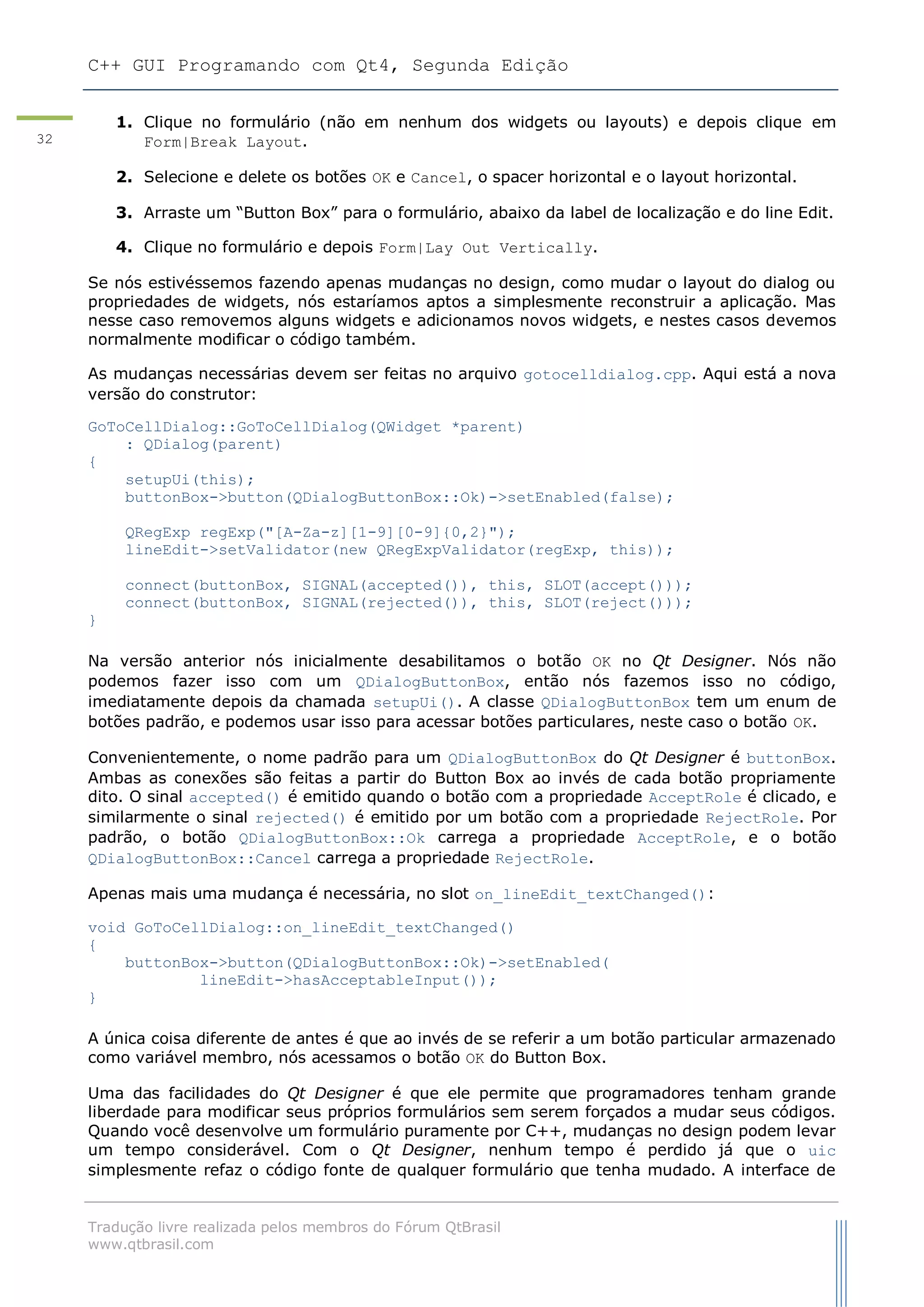 C++ GUI Programando com Qt4, Segunda Edição
Tradução livre realizada pelos membros do Fórum QtBrasil
www.qtbrasil.com
32
1. Clique no formulário (não em nenhum dos widgets ou layouts) e depois clique em
Form|Break Layout.
2. Selecione e delete os botões OK e Cancel, o spacer horizontal e o layout horizontal.
3. Arraste um “Button Box” para o formulário, abaixo da label de localização e do line Edit.
4. Clique no formulário e depois Form|Lay Out Vertically.
Se nós estivéssemos fazendo apenas mudanças no design, como mudar o layout do dialog ou
propriedades de widgets, nós estaríamos aptos a simplesmente reconstruir a aplicação. Mas
nesse caso removemos alguns widgets e adicionamos novos widgets, e nestes casos devemos
normalmente modificar o código também.
As mudanças necessárias devem ser feitas no arquivo gotocelldialog.cpp. Aqui está a nova
versão do construtor:
GoToCellDialog::GoToCellDialog(QWidget *parent)
: QDialog(parent)
{
setupUi(this);
buttonBox->button(QDialogButtonBox::Ok)->setEnabled(false);
QRegExp regExp("[A-Za-z][1-9][0-9]{0,2}");
lineEdit->setValidator(new QRegExpValidator(regExp, this));
connect(buttonBox, SIGNAL(accepted()), this, SLOT(accept()));
connect(buttonBox, SIGNAL(rejected()), this, SLOT(reject()));
}
Na versão anterior nós inicialmente desabilitamos o botão OK no Qt Designer. Nós não
podemos fazer isso com um QDialogButtonBox, então nós fazemos isso no código,
imediatamente depois da chamada setupUi(). A classe QDialogButtonBox tem um enum de
botões padrão, e podemos usar isso para acessar botões particulares, neste caso o botão OK.
Convenientemente, o nome padrão para um QDialogButtonBox do Qt Designer é buttonBox.
Ambas as conexões são feitas a partir do Button Box ao invés de cada botão propriamente
dito. O sinal accepted() é emitido quando o botão com a propriedade AcceptRole é clicado, e
similarmente o sinal rejected() é emitido por um botão com a propriedade RejectRole. Por
padrão, o botão QDialogButtonBox::Ok carrega a propriedade AcceptRole, e o botão
QDialogButtonBox::Cancel carrega a propriedade RejectRole.
Apenas mais uma mudança é necessária, no slot on_lineEdit_textChanged():
void GoToCellDialog::on_lineEdit_textChanged()
{
buttonBox->button(QDialogButtonBox::Ok)->setEnabled(
lineEdit->hasAcceptableInput());
}
A única coisa diferente de antes é que ao invés de se referir a um botão particular armazenado
como variável membro, nós acessamos o botão OK do Button Box.
Uma das facilidades do Qt Designer é que ele permite que programadores tenham grande
liberdade para modificar seus próprios formulários sem serem forçados a mudar seus códigos.
Quando você desenvolve um formulário puramente por C++, mudanças no design podem levar
um tempo considerável. Com o Qt Designer, nenhum tempo é perdido já que o uic
simplesmente refaz o código fonte de qualquer formulário que tenha mudado. A interface de
 