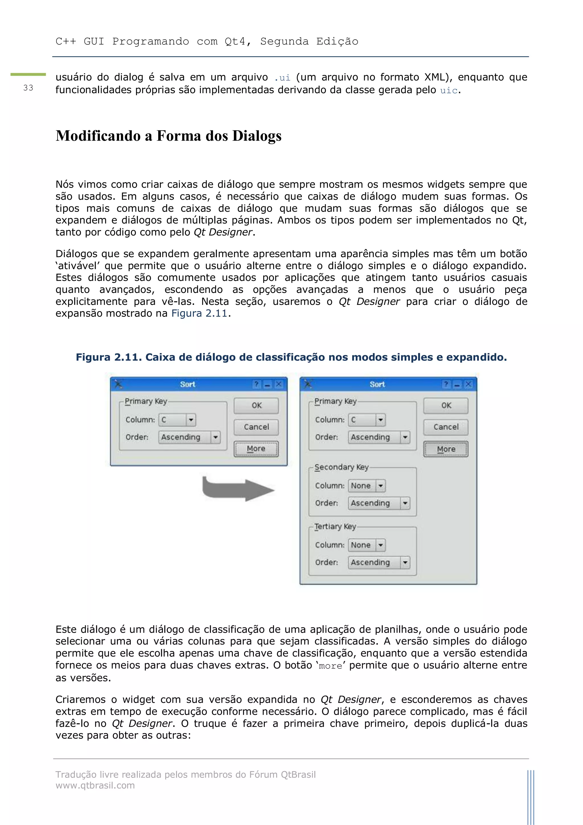 C++ GUI Programando com Qt4, Segunda Edição
Tradução livre realizada pelos membros do Fórum QtBrasil
www.qtbrasil.com
33
usuário do dialog é salva em um arquivo .ui (um arquivo no formato XML), enquanto que
funcionalidades próprias são implementadas derivando da classe gerada pelo uic.
Modificando a Forma dos Dialogs
Nós vimos como criar caixas de diálogo que sempre mostram os mesmos widgets sempre que
são usados. Em alguns casos, é necessário que caixas de diálogo mudem suas formas. Os
tipos mais comuns de caixas de diálogo que mudam suas formas são diálogos que se
expandem e diálogos de múltiplas páginas. Ambos os tipos podem ser implementados no Qt,
tanto por código como pelo Qt Designer.
Diálogos que se expandem geralmente apresentam uma aparência simples mas têm um botão
„ativável‟ que permite que o usuário alterne entre o diálogo simples e o diálogo expandido.
Estes diálogos são comumente usados por aplicações que atingem tanto usuários casuais
quanto avançados, escondendo as opções avançadas a menos que o usuário peça
explicitamente para vê-las. Nesta seção, usaremos o Qt Designer para criar o diálogo de
expansão mostrado na Figura 2.11.
Figura 2.11. Caixa de diálogo de classificação nos modos simples e expandido.
Este diálogo é um diálogo de classificação de uma aplicação de planilhas, onde o usuário pode
selecionar uma ou várias colunas para que sejam classificadas. A versão simples do diálogo
permite que ele escolha apenas uma chave de classificação, enquanto que a versão estendida
fornece os meios para duas chaves extras. O botão „more‟ permite que o usuário alterne entre
as versões.
Criaremos o widget com sua versão expandida no Qt Designer, e esconderemos as chaves
extras em tempo de execução conforme necessário. O diálogo parece complicado, mas é fácil
fazê-lo no Qt Designer. O truque é fazer a primeira chave primeiro, depois duplicá-la duas
vezes para obter as outras:
 