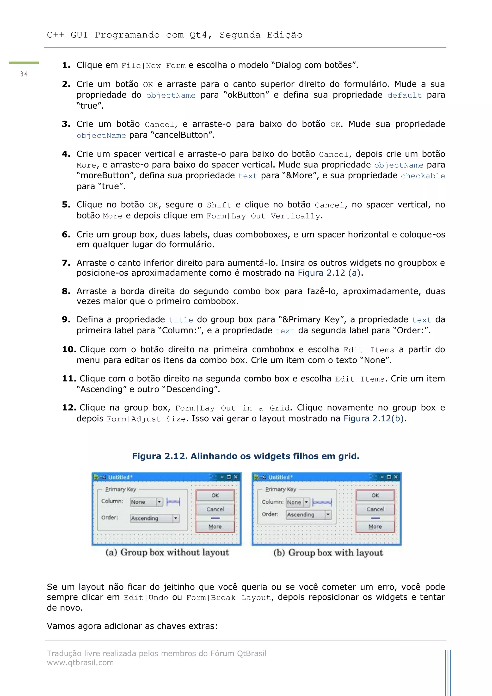 C++ GUI Programando com Qt4, Segunda Edição
Tradução livre realizada pelos membros do Fórum QtBrasil
www.qtbrasil.com
34
1. Clique em File|New Form e escolha o modelo “Dialog com botões”.
2. Crie um botão OK e arraste para o canto superior direito do formulário. Mude a sua
propriedade do objectName para “okButton” e defina sua propriedade default para
“true”.
3. Crie um botão Cancel, e arraste-o para baixo do botão OK. Mude sua propriedade
objectName para “cancelButton”.
4. Crie um spacer vertical e arraste-o para baixo do botão Cancel, depois crie um botão
More, e arraste-o para baixo do spacer vertical. Mude sua propriedade objectName para
“moreButton”, defina sua propriedade text para “&More”, e sua propriedade checkable
para “true”.
5. Clique no botão OK, segure o Shift e clique no botão Cancel, no spacer vertical, no
botão More e depois clique em Form|Lay Out Vertically.
6. Crie um group box, duas labels, duas comboboxes, e um spacer horizontal e coloque-os
em qualquer lugar do formulário.
7. Arraste o canto inferior direito para aumentá-lo. Insira os outros widgets no groupbox e
posicione-os aproximadamente como é mostrado na Figura 2.12 (a).
8. Arraste a borda direita do segundo combo box para fazê-lo, aproximadamente, duas
vezes maior que o primeiro combobox.
9. Defina a propriedade title do group box para “&Primary Key”, a propriedade text da
primeira label para “Column:”, e a propriedade text da segunda label para “Order:”.
10. Clique com o botão direito na primeira combobox e escolha Edit Items a partir do
menu para editar os itens da combo box. Crie um item com o texto “None”.
11. Clique com o botão direito na segunda combo box e escolha Edit Items. Crie um item
“Ascending” e outro “Descending”.
12. Clique na group box, Form|Lay Out in a Grid. Clique novamente no group box e
depois Form|Adjust Size. Isso vai gerar o layout mostrado na Figura 2.12(b).
Figura 2.12. Alinhando os widgets filhos em grid.
Se um layout não ficar do jeitinho que você queria ou se você cometer um erro, você pode
sempre clicar em Edit|Undo ou Form|Break Layout, depois reposicionar os widgets e tentar
de novo.
Vamos agora adicionar as chaves extras:
 