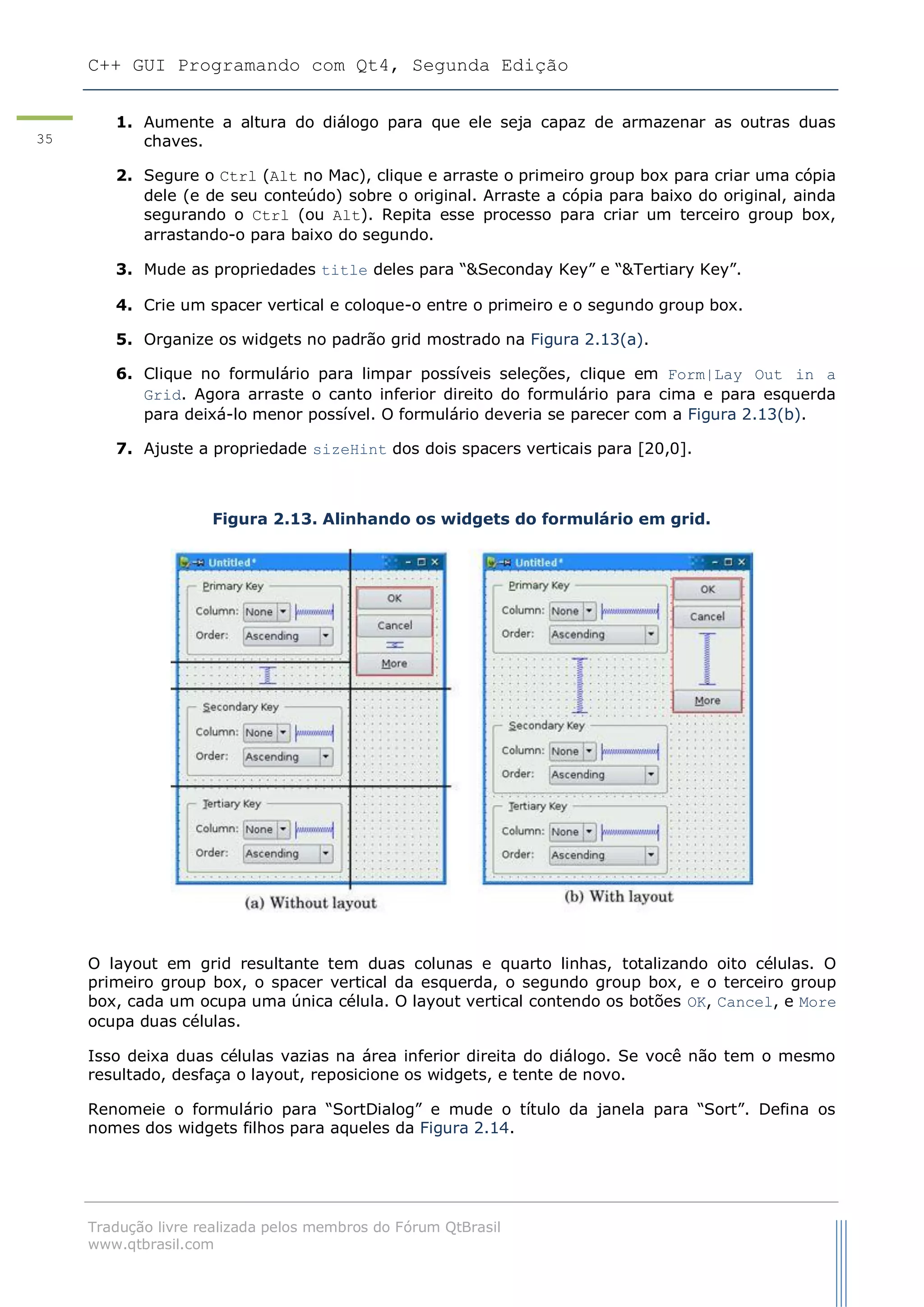 C++ GUI Programando com Qt4, Segunda Edição
Tradução livre realizada pelos membros do Fórum QtBrasil
www.qtbrasil.com
35
1. Aumente a altura do diálogo para que ele seja capaz de armazenar as outras duas
chaves.
2. Segure o Ctrl (Alt no Mac), clique e arraste o primeiro group box para criar uma cópia
dele (e de seu conteúdo) sobre o original. Arraste a cópia para baixo do original, ainda
segurando o Ctrl (ou Alt). Repita esse processo para criar um terceiro group box,
arrastando-o para baixo do segundo.
3. Mude as propriedades title deles para “&Seconday Key” e “&Tertiary Key”.
4. Crie um spacer vertical e coloque-o entre o primeiro e o segundo group box.
5. Organize os widgets no padrão grid mostrado na Figura 2.13(a).
6. Clique no formulário para limpar possíveis seleções, clique em Form|Lay Out in a
Grid. Agora arraste o canto inferior direito do formulário para cima e para esquerda
para deixá-lo menor possível. O formulário deveria se parecer com a Figura 2.13(b).
7. Ajuste a propriedade sizeHint dos dois spacers verticais para [20,0].
Figura 2.13. Alinhando os widgets do formulário em grid.
O layout em grid resultante tem duas colunas e quarto linhas, totalizando oito células. O
primeiro group box, o spacer vertical da esquerda, o segundo group box, e o terceiro group
box, cada um ocupa uma única célula. O layout vertical contendo os botões OK, Cancel, e More
ocupa duas células.
Isso deixa duas células vazias na área inferior direita do diálogo. Se você não tem o mesmo
resultado, desfaça o layout, reposicione os widgets, e tente de novo.
Renomeie o formulário para “SortDialog” e mude o título da janela para “Sort”. Defina os
nomes dos widgets filhos para aqueles da Figura 2.14.
 