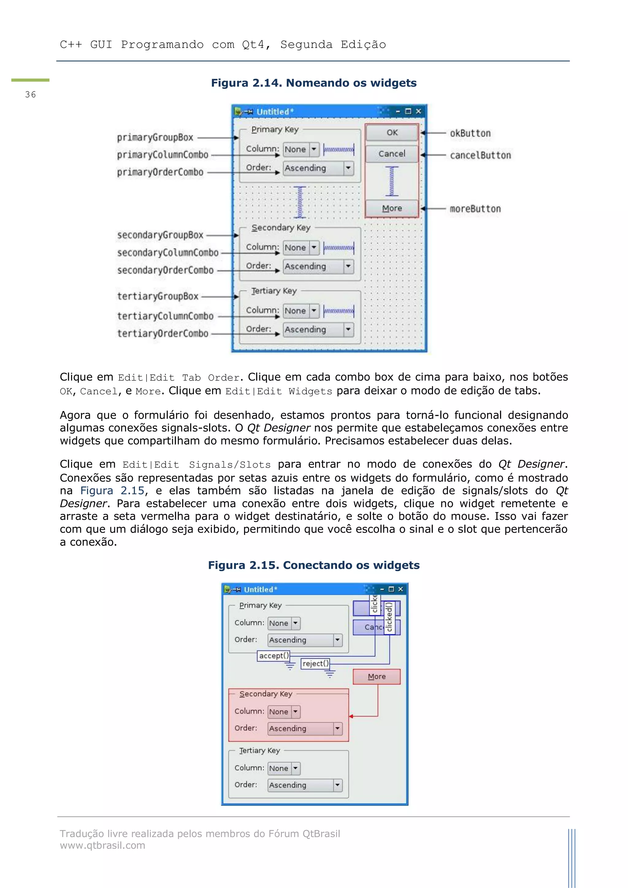 C++ GUI Programando com Qt4, Segunda Edição
Tradução livre realizada pelos membros do Fórum QtBrasil
www.qtbrasil.com
36
Figura 2.14. Nomeando os widgets
Clique em Edit|Edit Tab Order. Clique em cada combo box de cima para baixo, nos botões
OK, Cancel, e More. Clique em Edit|Edit Widgets para deixar o modo de edição de tabs.
Agora que o formulário foi desenhado, estamos prontos para torná-lo funcional designando
algumas conexões signals-slots. O Qt Designer nos permite que estabeleçamos conexões entre
widgets que compartilham do mesmo formulário. Precisamos estabelecer duas delas.
Clique em Edit|Edit Signals/Slots para entrar no modo de conexões do Qt Designer.
Conexões são representadas por setas azuis entre os widgets do formulário, como é mostrado
na Figura 2.15, e elas também são listadas na janela de edição de signals/slots do Qt
Designer. Para estabelecer uma conexão entre dois widgets, clique no widget remetente e
arraste a seta vermelha para o widget destinatário, e solte o botão do mouse. Isso vai fazer
com que um diálogo seja exibido, permitindo que você escolha o sinal e o slot que pertencerão
a conexão.
Figura 2.15. Conectando os widgets
 