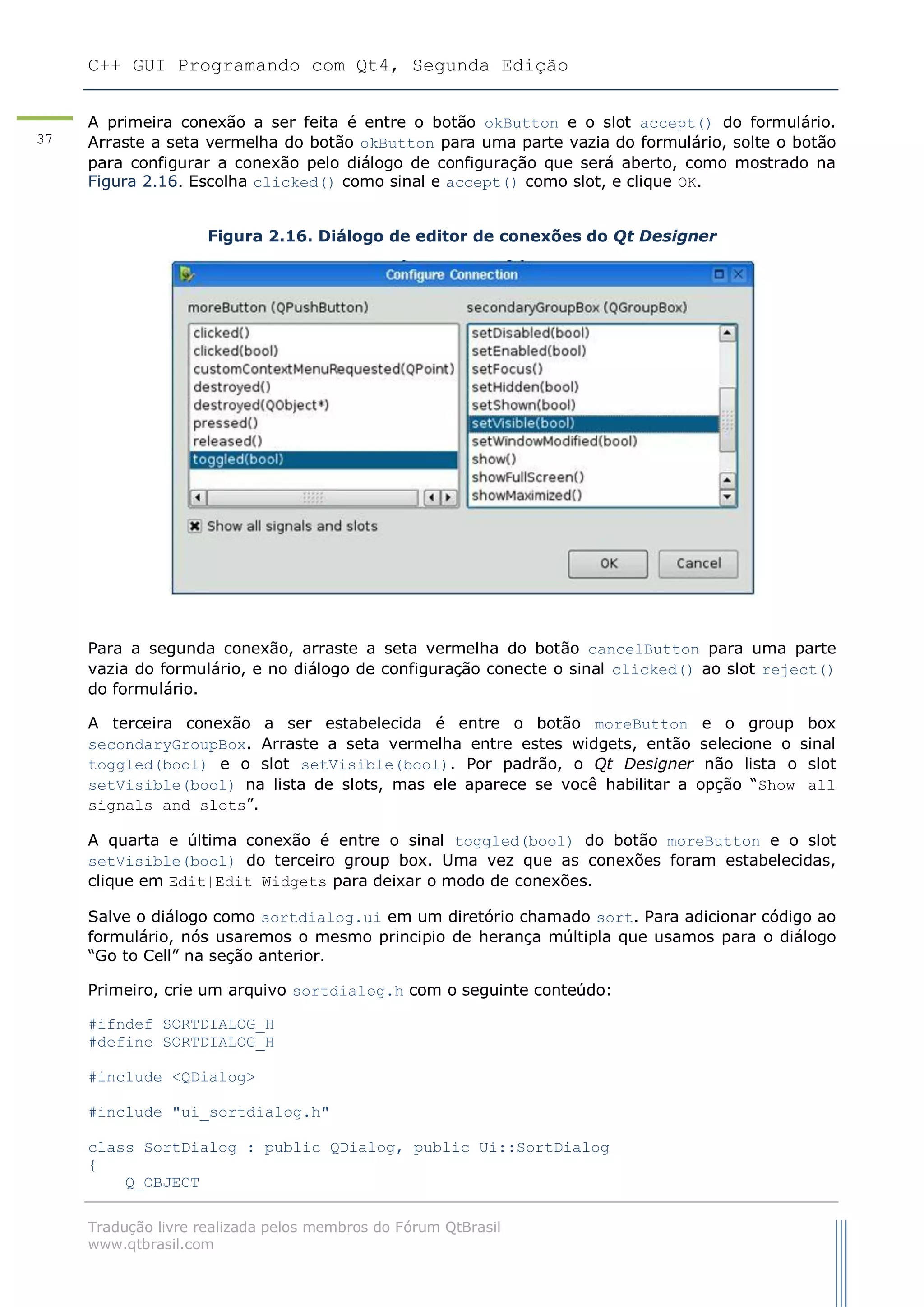 C++ GUI Programando com Qt4, Segunda Edição
Tradução livre realizada pelos membros do Fórum QtBrasil
www.qtbrasil.com
37
A primeira conexão a ser feita é entre o botão okButton e o slot accept() do formulário.
Arraste a seta vermelha do botão okButton para uma parte vazia do formulário, solte o botão
para configurar a conexão pelo diálogo de configuração que será aberto, como mostrado na
Figura 2.16. Escolha clicked() como sinal e accept() como slot, e clique OK.
Figura 2.16. Diálogo de editor de conexões do Qt Designer
Para a segunda conexão, arraste a seta vermelha do botão cancelButton para uma parte
vazia do formulário, e no diálogo de configuração conecte o sinal clicked() ao slot reject()
do formulário.
A terceira conexão a ser estabelecida é entre o botão moreButton e o group box
secondaryGroupBox. Arraste a seta vermelha entre estes widgets, então selecione o sinal
toggled(bool) e o slot setVisible(bool). Por padrão, o Qt Designer não lista o slot
setVisible(bool) na lista de slots, mas ele aparece se você habilitar a opção “Show all
signals and slots”.
A quarta e última conexão é entre o sinal toggled(bool) do botão moreButton e o slot
setVisible(bool) do terceiro group box. Uma vez que as conexões foram estabelecidas,
clique em Edit|Edit Widgets para deixar o modo de conexões.
Salve o diálogo como sortdialog.ui em um diretório chamado sort. Para adicionar código ao
formulário, nós usaremos o mesmo principio de herança múltipla que usamos para o diálogo
“Go to Cell” na seção anterior.
Primeiro, crie um arquivo sortdialog.h com o seguinte conteúdo:
#ifndef SORTDIALOG_H
#define SORTDIALOG_H
#include <QDialog>
#include "ui_sortdialog.h"
class SortDialog : public QDialog, public Ui::SortDialog
{
Q_OBJECT
 