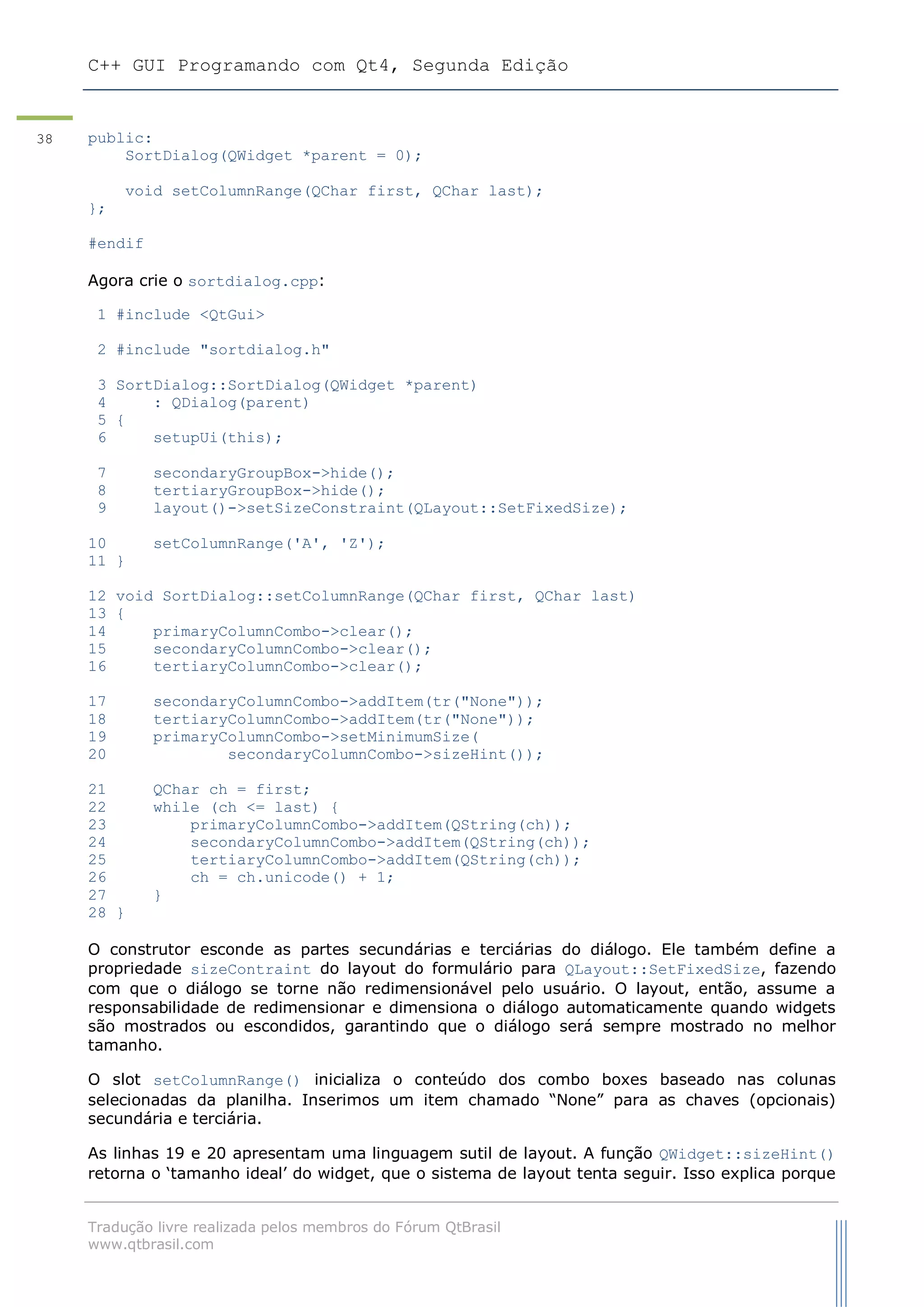 C++ GUI Programando com Qt4, Segunda Edição
Tradução livre realizada pelos membros do Fórum QtBrasil
www.qtbrasil.com
38 public:
SortDialog(QWidget *parent = 0);
void setColumnRange(QChar first, QChar last);
};
#endif
Agora crie o sortdialog.cpp:
1 #include <QtGui>
2 #include "sortdialog.h"
3 SortDialog::SortDialog(QWidget *parent)
4 : QDialog(parent)
5 {
6 setupUi(this);
7 secondaryGroupBox->hide();
8 tertiaryGroupBox->hide();
9 layout()->setSizeConstraint(QLayout::SetFixedSize);
10 setColumnRange('A', 'Z');
11 }
12 void SortDialog::setColumnRange(QChar first, QChar last)
13 {
14 primaryColumnCombo->clear();
15 secondaryColumnCombo->clear();
16 tertiaryColumnCombo->clear();
17 secondaryColumnCombo->addItem(tr("None"));
18 tertiaryColumnCombo->addItem(tr("None"));
19 primaryColumnCombo->setMinimumSize(
20 secondaryColumnCombo->sizeHint());
21 QChar ch = first;
22 while (ch <= last) {
23 primaryColumnCombo->addItem(QString(ch));
24 secondaryColumnCombo->addItem(QString(ch));
25 tertiaryColumnCombo->addItem(QString(ch));
26 ch = ch.unicode() + 1;
27 }
28 }
O construtor esconde as partes secundárias e terciárias do diálogo. Ele também define a
propriedade sizeContraint do layout do formulário para QLayout::SetFixedSize, fazendo
com que o diálogo se torne não redimensionável pelo usuário. O layout, então, assume a
responsabilidade de redimensionar e dimensiona o diálogo automaticamente quando widgets
são mostrados ou escondidos, garantindo que o diálogo será sempre mostrado no melhor
tamanho.
O slot setColumnRange() inicializa o conteúdo dos combo boxes baseado nas colunas
selecionadas da planilha. Inserimos um item chamado “None” para as chaves (opcionais)
secundária e terciária.
As linhas 19 e 20 apresentam uma linguagem sutil de layout. A função QWidget::sizeHint()
retorna o „tamanho ideal‟ do widget, que o sistema de layout tenta seguir. Isso explica porque
 