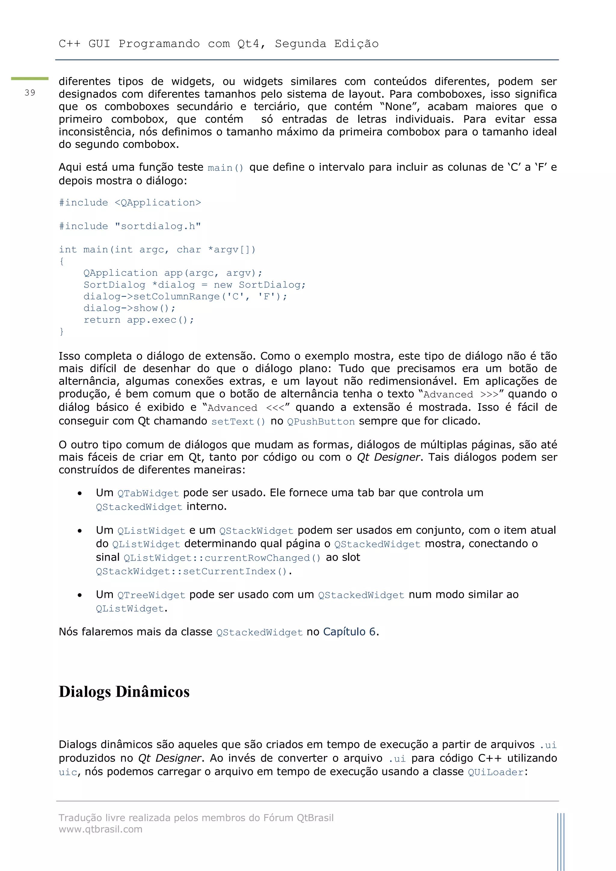 C++ GUI Programando com Qt4, Segunda Edição
Tradução livre realizada pelos membros do Fórum QtBrasil
www.qtbrasil.com
39
diferentes tipos de widgets, ou widgets similares com conteúdos diferentes, podem ser
designados com diferentes tamanhos pelo sistema de layout. Para comboboxes, isso significa
que os comboboxes secundário e terciário, que contém “None”, acabam maiores que o
primeiro combobox, que contém só entradas de letras individuais. Para evitar essa
inconsistência, nós definimos o tamanho máximo da primeira combobox para o tamanho ideal
do segundo combobox.
Aqui está uma função teste main() que define o intervalo para incluir as colunas de „C‟ a „F‟ e
depois mostra o diálogo:
#include <QApplication>
#include "sortdialog.h"
int main(int argc, char *argv[])
{
QApplication app(argc, argv);
SortDialog *dialog = new SortDialog;
dialog->setColumnRange('C', 'F');
dialog->show();
return app.exec();
}
Isso completa o diálogo de extensão. Como o exemplo mostra, este tipo de diálogo não é tão
mais difícil de desenhar do que o diálogo plano: Tudo que precisamos era um botão de
alternância, algumas conexões extras, e um layout não redimensionável. Em aplicações de
produção, é bem comum que o botão de alternância tenha o texto “Advanced >>>” quando o
diálog básico é exibido e “Advanced <<<” quando a extensão é mostrada. Isso é fácil de
conseguir com Qt chamando setText() no QPushButton sempre que for clicado.
O outro tipo comum de diálogos que mudam as formas, diálogos de múltiplas páginas, são até
mais fáceis de criar em Qt, tanto por código ou com o Qt Designer. Tais diálogos podem ser
construídos de diferentes maneiras:
 Um QTabWidget pode ser usado. Ele fornece uma tab bar que controla um
QStackedWidget interno.
 Um QListWidget e um QStackWidget podem ser usados em conjunto, com o item atual
do QListWidget determinando qual página o QStackedWidget mostra, conectando o
sinal QListWidget::currentRowChanged() ao slot
QStackWidget::setCurrentIndex().
 Um QTreeWidget pode ser usado com um QStackedWidget num modo similar ao
QListWidget.
Nós falaremos mais da classe QStackedWidget no Capítulo 6.
Dialogs Dinâmicos
Dialogs dinâmicos são aqueles que são criados em tempo de execução a partir de arquivos .ui
produzidos no Qt Designer. Ao invés de converter o arquivo .ui para código C++ utilizando
uic, nós podemos carregar o arquivo em tempo de execução usando a classe QUiLoader:
 