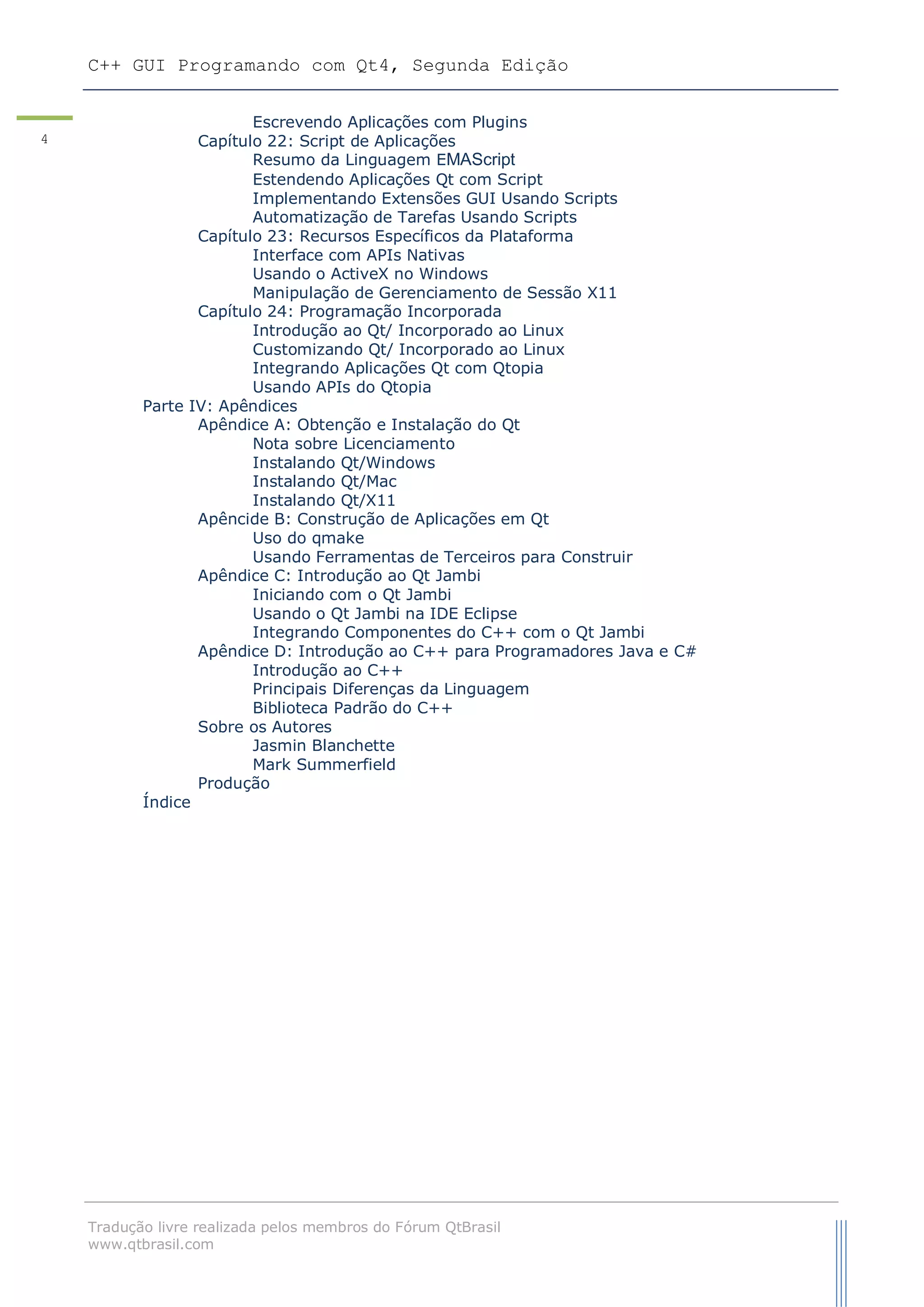 C++ GUI Programando com Qt4, Segunda Edição
Tradução livre realizada pelos membros do Fórum QtBrasil
www.qtbrasil.com
4
Escrevendo Aplicações com Plugins
Capítulo 22: Script de Aplicações
Resumo da Linguagem EMAScript
Estendendo Aplicações Qt com Script
Implementando Extensões GUI Usando Scripts
Automatização de Tarefas Usando Scripts
Capítulo 23: Recursos Específicos da Plataforma
Interface com APIs Nativas
Usando o ActiveX no Windows
Manipulação de Gerenciamento de Sessão X11
Capítulo 24: Programação Incorporada
Introdução ao Qt/ Incorporado ao Linux
Customizando Qt/ Incorporado ao Linux
Integrando Aplicações Qt com Qtopia
Usando APIs do Qtopia
Parte IV: Apêndices
Apêndice A: Obtenção e Instalação do Qt
Nota sobre Licenciamento
Instalando Qt/Windows
Instalando Qt/Mac
Instalando Qt/X11
Apêncide B: Construção de Aplicações em Qt
Uso do qmake
Usando Ferramentas de Terceiros para Construir
Apêndice C: Introdução ao Qt Jambi
Iniciando com o Qt Jambi
Usando o Qt Jambi na IDE Eclipse
Integrando Componentes do C++ com o Qt Jambi
Apêndice D: Introdução ao C++ para Programadores Java e C#
Introdução ao C++
Principais Diferenças da Linguagem
Biblioteca Padrão do C++
Sobre os Autores
Jasmin Blanchette
Mark Summerfield
Produção
Índice
 