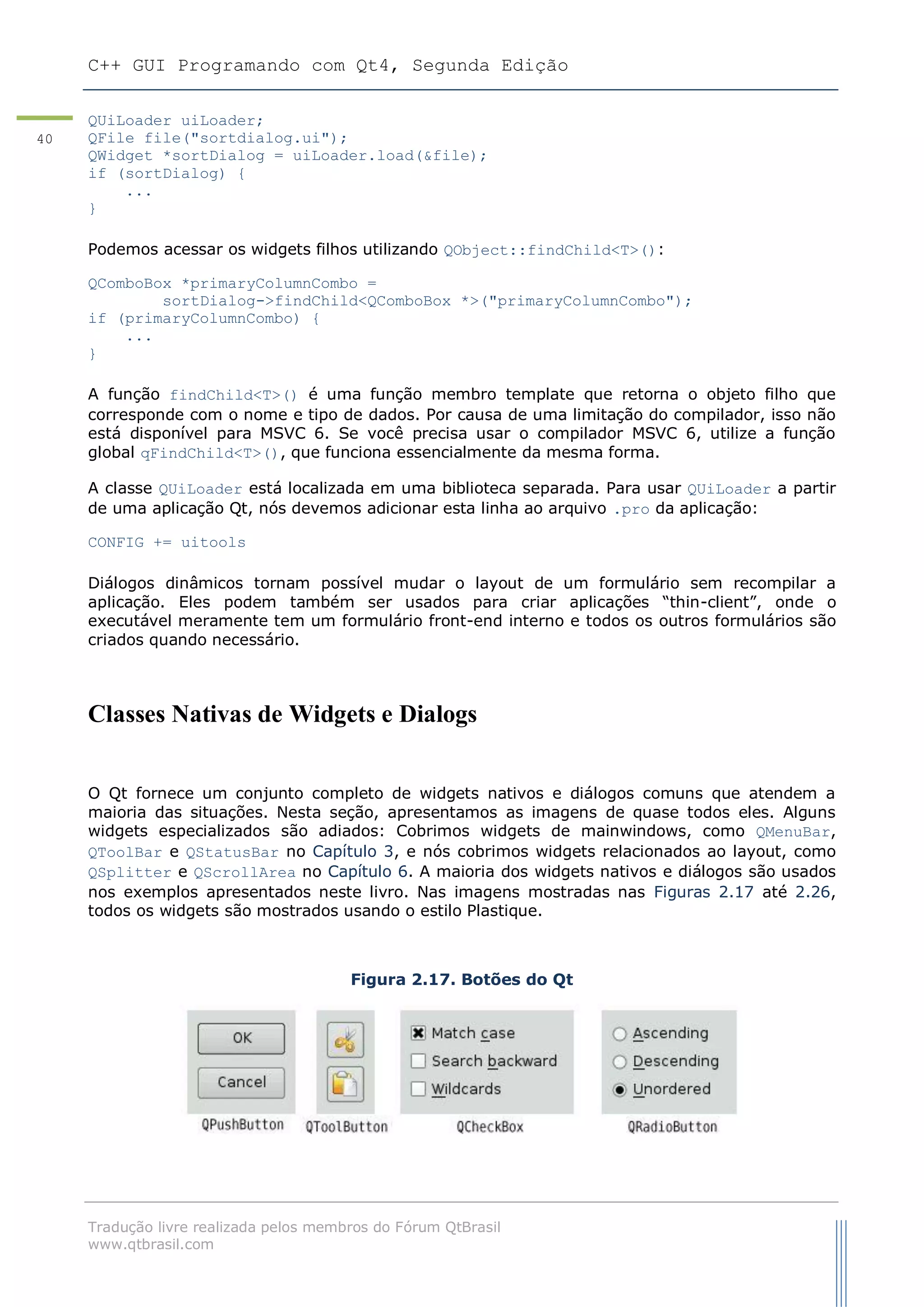 C++ GUI Programando com Qt4, Segunda Edição
Tradução livre realizada pelos membros do Fórum QtBrasil
www.qtbrasil.com
40
QUiLoader uiLoader;
QFile file("sortdialog.ui");
QWidget *sortDialog = uiLoader.load(&file);
if (sortDialog) {
...
}
Podemos acessar os widgets filhos utilizando QObject::findChild<T>():
QComboBox *primaryColumnCombo =
sortDialog->findChild<QComboBox *>("primaryColumnCombo");
if (primaryColumnCombo) {
...
}
A função findChild<T>() é uma função membro template que retorna o objeto filho que
corresponde com o nome e tipo de dados. Por causa de uma limitação do compilador, isso não
está disponível para MSVC 6. Se você precisa usar o compilador MSVC 6, utilize a função
global qFindChild<T>(), que funciona essencialmente da mesma forma.
A classe QUiLoader está localizada em uma biblioteca separada. Para usar QUiLoader a partir
de uma aplicação Qt, nós devemos adicionar esta linha ao arquivo .pro da aplicação:
CONFIG += uitools
Diálogos dinâmicos tornam possível mudar o layout de um formulário sem recompilar a
aplicação. Eles podem também ser usados para criar aplicações “thin-client”, onde o
executável meramente tem um formulário front-end interno e todos os outros formulários são
criados quando necessário.
Classes Nativas de Widgets e Dialogs
O Qt fornece um conjunto completo de widgets nativos e diálogos comuns que atendem a
maioria das situações. Nesta seção, apresentamos as imagens de quase todos eles. Alguns
widgets especializados são adiados: Cobrimos widgets de mainwindows, como QMenuBar,
QToolBar e QStatusBar no Capítulo 3, e nós cobrimos widgets relacionados ao layout, como
QSplitter e QScrollArea no Capítulo 6. A maioria dos widgets nativos e diálogos são usados
nos exemplos apresentados neste livro. Nas imagens mostradas nas Figuras 2.17 até 2.26,
todos os widgets são mostrados usando o estilo Plastique.
Figura 2.17. Botões do Qt
 