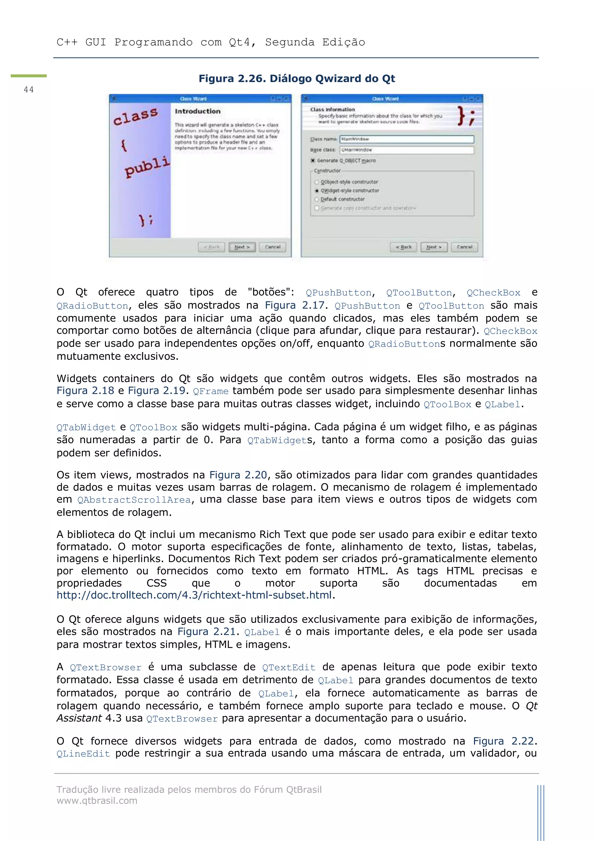 C++ GUI Programando com Qt4, Segunda Edição
Tradução livre realizada pelos membros do Fórum QtBrasil
www.qtbrasil.com
44
Figura 2.26. Diálogo Qwizard do Qt
O Qt oferece quatro tipos de "botões": QPushButton, QToolButton, QCheckBox e
QRadioButton, eles são mostrados na Figura 2.17. QPushButton e QToolButton são mais
comumente usados para iniciar uma ação quando clicados, mas eles também podem se
comportar como botões de alternância (clique para afundar, clique para restaurar). QCheckBox
pode ser usado para independentes opções on/off, enquanto QRadioButtons normalmente são
mutuamente exclusivos.
Widgets containers do Qt são widgets que contêm outros widgets. Eles são mostrados na
Figura 2.18 e Figura 2.19. QFrame também pode ser usado para simplesmente desenhar linhas
e serve como a classe base para muitas outras classes widget, incluindo QToolBox e QLabel.
QTabWidget e QToolBox são widgets multi-página. Cada página é um widget filho, e as páginas
são numeradas a partir de 0. Para QTabWidgets, tanto a forma como a posição das guias
podem ser definidos.
Os item views, mostrados na Figura 2.20, são otimizados para lidar com grandes quantidades
de dados e muitas vezes usam barras de rolagem. O mecanismo de rolagem é implementado
em QAbstractScrollArea, uma classe base para item views e outros tipos de widgets com
elementos de rolagem.
A biblioteca do Qt inclui um mecanismo Rich Text que pode ser usado para exibir e editar texto
formatado. O motor suporta especificações de fonte, alinhamento de texto, listas, tabelas,
imagens e hiperlinks. Documentos Rich Text podem ser criados pró-gramaticalmente elemento
por elemento ou fornecidos como texto em formato HTML. As tags HTML precisas e
propriedades CSS que o motor suporta são documentadas em
http://doc.trolltech.com/4.3/richtext-html-subset.html.
O Qt oferece alguns widgets que são utilizados exclusivamente para exibição de informações,
eles são mostrados na Figura 2.21. QLabel é o mais importante deles, e ela pode ser usada
para mostrar textos simples, HTML e imagens.
A QTextBrowser é uma subclasse de QTextEdit de apenas leitura que pode exibir texto
formatado. Essa classe é usada em detrimento de QLabel para grandes documentos de texto
formatados, porque ao contrário de QLabel, ela fornece automaticamente as barras de
rolagem quando necessário, e também fornece amplo suporte para teclado e mouse. O Qt
Assistant 4.3 usa QTextBrowser para apresentar a documentação para o usuário.
O Qt fornece diversos widgets para entrada de dados, como mostrado na Figura 2.22.
QLineEdit pode restringir a sua entrada usando uma máscara de entrada, um validador, ou
 