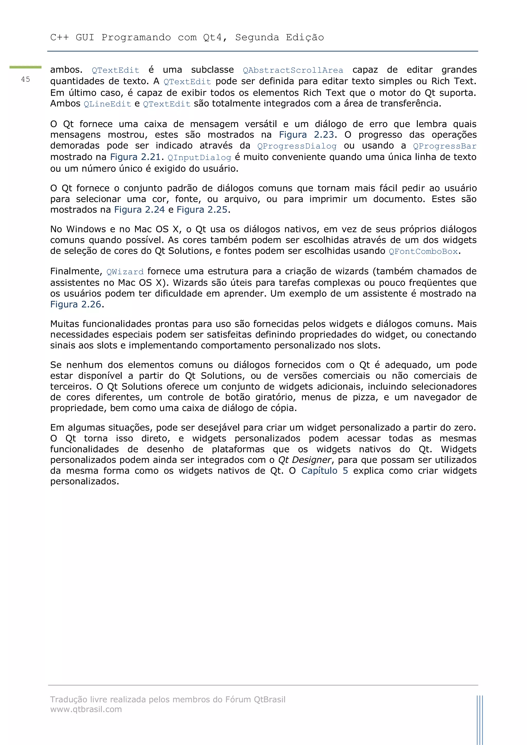 C++ GUI Programando com Qt4, Segunda Edição
Tradução livre realizada pelos membros do Fórum QtBrasil
www.qtbrasil.com
45
ambos. QTextEdit é uma subclasse QAbstractScrollArea capaz de editar grandes
quantidades de texto. A QTextEdit pode ser definida para editar texto simples ou Rich Text.
Em último caso, é capaz de exibir todos os elementos Rich Text que o motor do Qt suporta.
Ambos QLineEdit e QTextEdit são totalmente integrados com a área de transferência.
O Qt fornece uma caixa de mensagem versátil e um diálogo de erro que lembra quais
mensagens mostrou, estes são mostrados na Figura 2.23. O progresso das operações
demoradas pode ser indicado através da QProgressDialog ou usando a QProgressBar
mostrado na Figura 2.21. QInputDialog é muito conveniente quando uma única linha de texto
ou um número único é exigido do usuário.
O Qt fornece o conjunto padrão de diálogos comuns que tornam mais fácil pedir ao usuário
para selecionar uma cor, fonte, ou arquivo, ou para imprimir um documento. Estes são
mostrados na Figura 2.24 e Figura 2.25.
No Windows e no Mac OS X, o Qt usa os diálogos nativos, em vez de seus próprios diálogos
comuns quando possível. As cores também podem ser escolhidas através de um dos widgets
de seleção de cores do Qt Solutions, e fontes podem ser escolhidas usando QFontComboBox.
Finalmente, QWizard fornece uma estrutura para a criação de wizards (também chamados de
assistentes no Mac OS X). Wizards são úteis para tarefas complexas ou pouco freqüentes que
os usuários podem ter dificuldade em aprender. Um exemplo de um assistente é mostrado na
Figura 2.26.
Muitas funcionalidades prontas para uso são fornecidas pelos widgets e diálogos comuns. Mais
necessidades especiais podem ser satisfeitas definindo propriedades do widget, ou conectando
sinais aos slots e implementando comportamento personalizado nos slots.
Se nenhum dos elementos comuns ou diálogos fornecidos com o Qt é adequado, um pode
estar disponível a partir do Qt Solutions, ou de versões comerciais ou não comerciais de
terceiros. O Qt Solutions oferece um conjunto de widgets adicionais, incluindo selecionadores
de cores diferentes, um controle de botão giratório, menus de pizza, e um navegador de
propriedade, bem como uma caixa de diálogo de cópia.
Em algumas situações, pode ser desejável para criar um widget personalizado a partir do zero.
O Qt torna isso direto, e widgets personalizados podem acessar todas as mesmas
funcionalidades de desenho de plataformas que os widgets nativos do Qt. Widgets
personalizados podem ainda ser integrados com o Qt Designer, para que possam ser utilizados
da mesma forma como os widgets nativos de Qt. O Capítulo 5 explica como criar widgets
personalizados.
 