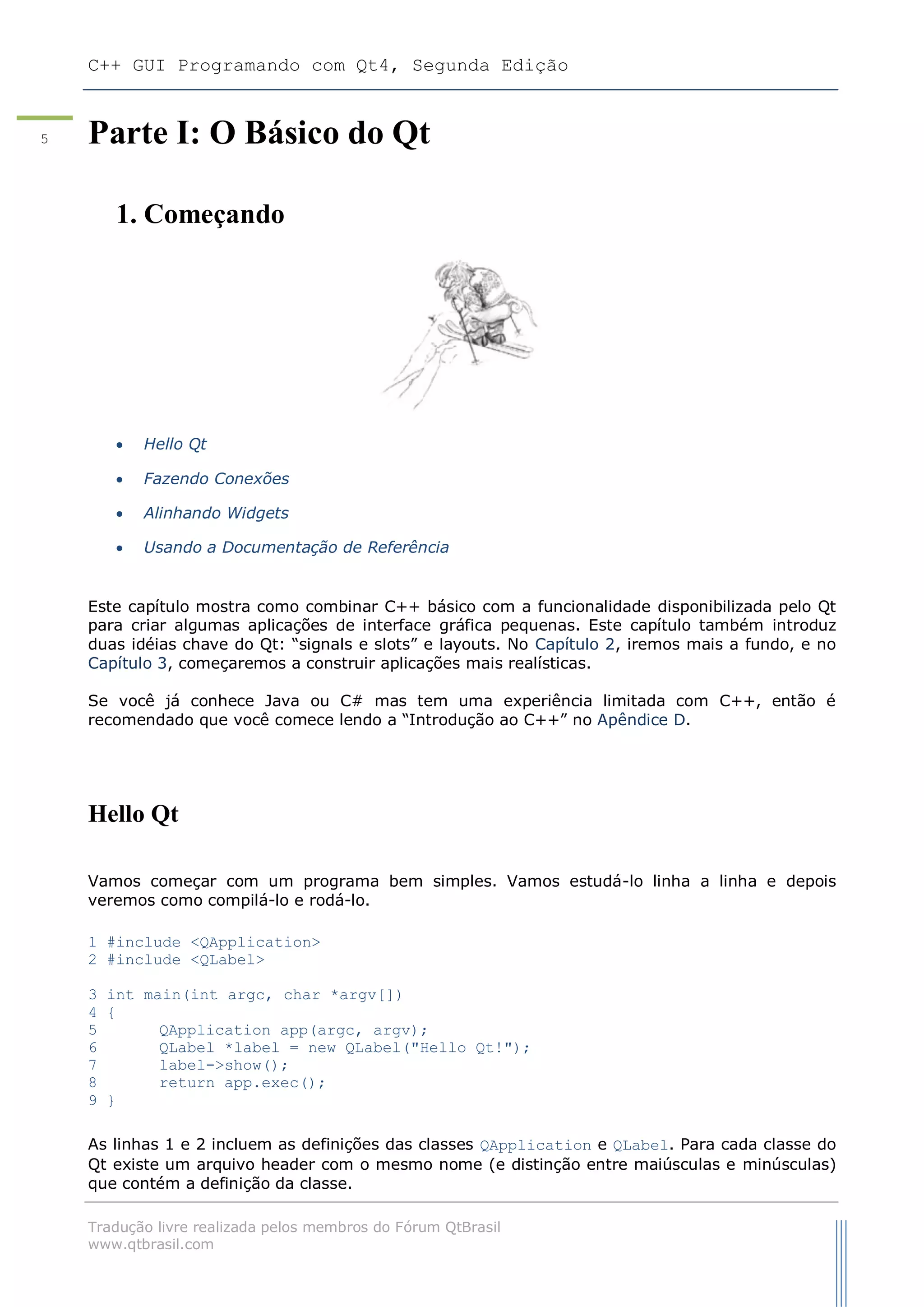 C++ GUI Programando com Qt4, Segunda Edição
Tradução livre realizada pelos membros do Fórum QtBrasil
www.qtbrasil.com
5 Parte I: O Básico do Qt
1. Começando
 Hello Qt
 Fazendo Conexões
 Alinhando Widgets
 Usando a Documentação de Referência
Este capítulo mostra como combinar C++ básico com a funcionalidade disponibilizada pelo Qt
para criar algumas aplicações de interface gráfica pequenas. Este capítulo também introduz
duas idéias chave do Qt: “signals e slots” e layouts. No Capítulo 2, iremos mais a fundo, e no
Capítulo 3, começaremos a construir aplicações mais realísticas.
Se você já conhece Java ou C# mas tem uma experiência limitada com C++, então é
recomendado que você comece lendo a “Introdução ao C++” no Apêndice D.
Hello Qt
Vamos começar com um programa bem simples. Vamos estudá-lo linha a linha e depois
veremos como compilá-lo e rodá-lo.
1 #include <QApplication>
2 #include <QLabel>
3 int main(int argc, char *argv[])
4 {
5 QApplication app(argc, argv);
6 QLabel *label = new QLabel("Hello Qt!");
7 label->show();
8 return app.exec();
9 }
As linhas 1 e 2 incluem as definições das classes QApplication e QLabel. Para cada classe do
Qt existe um arquivo header com o mesmo nome (e distinção entre maiúsculas e minúsculas)
que contém a definição da classe.
 