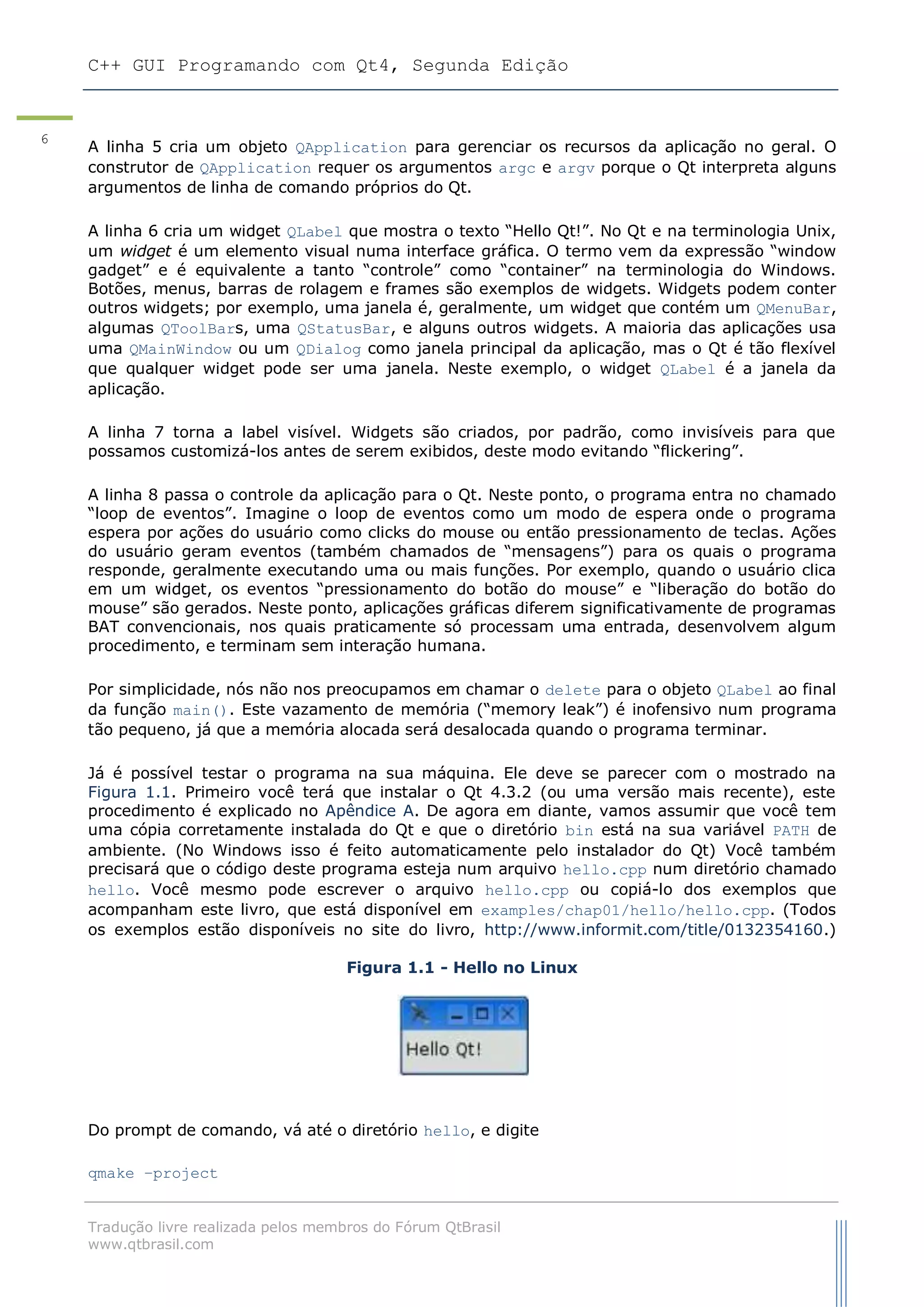 C++ GUI Programando com Qt4, Segunda Edição
Tradução livre realizada pelos membros do Fórum QtBrasil
www.qtbrasil.com
6
A linha 5 cria um objeto QApplication para gerenciar os recursos da aplicação no geral. O
construtor de QApplication requer os argumentos argc e argv porque o Qt interpreta alguns
argumentos de linha de comando próprios do Qt.
A linha 6 cria um widget QLabel que mostra o texto “Hello Qt!”. No Qt e na terminologia Unix,
um widget é um elemento visual numa interface gráfica. O termo vem da expressão “window
gadget” e é equivalente a tanto “controle” como “container” na terminologia do Windows.
Botões, menus, barras de rolagem e frames são exemplos de widgets. Widgets podem conter
outros widgets; por exemplo, uma janela é, geralmente, um widget que contém um QMenuBar,
algumas QToolBars, uma QStatusBar, e alguns outros widgets. A maioria das aplicações usa
uma QMainWindow ou um QDialog como janela principal da aplicação, mas o Qt é tão flexível
que qualquer widget pode ser uma janela. Neste exemplo, o widget QLabel é a janela da
aplicação.
A linha 7 torna a label visível. Widgets são criados, por padrão, como invisíveis para que
possamos customizá-los antes de serem exibidos, deste modo evitando “flickering”.
A linha 8 passa o controle da aplicação para o Qt. Neste ponto, o programa entra no chamado
“loop de eventos”. Imagine o loop de eventos como um modo de espera onde o programa
espera por ações do usuário como clicks do mouse ou então pressionamento de teclas. Ações
do usuário geram eventos (também chamados de “mensagens”) para os quais o programa
responde, geralmente executando uma ou mais funções. Por exemplo, quando o usuário clica
em um widget, os eventos “pressionamento do botão do mouse” e “liberação do botão do
mouse” são gerados. Neste ponto, aplicações gráficas diferem significativamente de programas
BAT convencionais, nos quais praticamente só processam uma entrada, desenvolvem algum
procedimento, e terminam sem interação humana.
Por simplicidade, nós não nos preocupamos em chamar o delete para o objeto QLabel ao final
da função main(). Este vazamento de memória (“memory leak”) é inofensivo num programa
tão pequeno, já que a memória alocada será desalocada quando o programa terminar.
Já é possível testar o programa na sua máquina. Ele deve se parecer com o mostrado na
Figura 1.1. Primeiro você terá que instalar o Qt 4.3.2 (ou uma versão mais recente), este
procedimento é explicado no Apêndice A. De agora em diante, vamos assumir que você tem
uma cópia corretamente instalada do Qt e que o diretório bin está na sua variável PATH de
ambiente. (No Windows isso é feito automaticamente pelo instalador do Qt) Você também
precisará que o código deste programa esteja num arquivo hello.cpp num diretório chamado
hello. Você mesmo pode escrever o arquivo hello.cpp ou copiá-lo dos exemplos que
acompanham este livro, que está disponível em examples/chap01/hello/hello.cpp. (Todos
os exemplos estão disponíveis no site do livro, http://www.informit.com/title/0132354160.)
Figura 1.1 - Hello no Linux
Do prompt de comando, vá até o diretório hello, e digite
qmake –project
 