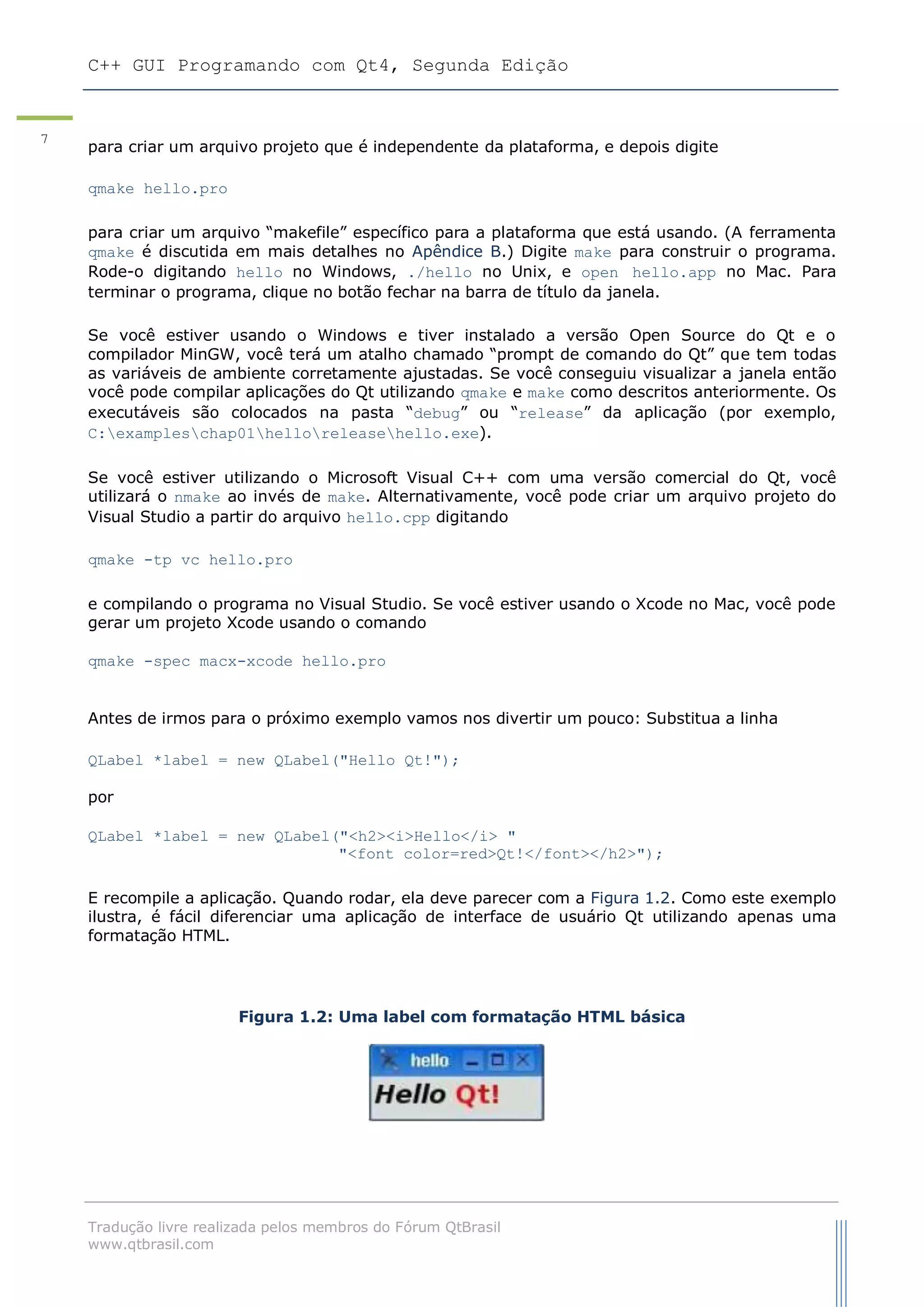 C++ GUI Programando com Qt4, Segunda Edição
Tradução livre realizada pelos membros do Fórum QtBrasil
www.qtbrasil.com
7
para criar um arquivo projeto que é independente da plataforma, e depois digite
qmake hello.pro
para criar um arquivo “makefile” específico para a plataforma que está usando. (A ferramenta
qmake é discutida em mais detalhes no Apêndice B.) Digite make para construir o programa.
Rode-o digitando hello no Windows, ./hello no Unix, e open hello.app no Mac. Para
terminar o programa, clique no botão fechar na barra de título da janela.
Se você estiver usando o Windows e tiver instalado a versão Open Source do Qt e o
compilador MinGW, você terá um atalho chamado “prompt de comando do Qt” que tem todas
as variáveis de ambiente corretamente ajustadas. Se você conseguiu visualizar a janela então
você pode compilar aplicações do Qt utilizando qmake e make como descritos anteriormente. Os
executáveis são colocados na pasta “debug” ou “release” da aplicação (por exemplo,
C:exampleschap01helloreleasehello.exe).
Se você estiver utilizando o Microsoft Visual C++ com uma versão comercial do Qt, você
utilizará o nmake ao invés de make. Alternativamente, você pode criar um arquivo projeto do
Visual Studio a partir do arquivo hello.cpp digitando
qmake -tp vc hello.pro
e compilando o programa no Visual Studio. Se você estiver usando o Xcode no Mac, você pode
gerar um projeto Xcode usando o comando
qmake -spec macx-xcode hello.pro
Antes de irmos para o próximo exemplo vamos nos divertir um pouco: Substitua a linha
QLabel *label = new QLabel("Hello Qt!");
por
QLabel *label = new QLabel("<h2><i>Hello</i> "
"<font color=red>Qt!</font></h2>");
E recompile a aplicação. Quando rodar, ela deve parecer com a Figura 1.2. Como este exemplo
ilustra, é fácil diferenciar uma aplicação de interface de usuário Qt utilizando apenas uma
formatação HTML.
Figura 1.2: Uma label com formatação HTML básica
 