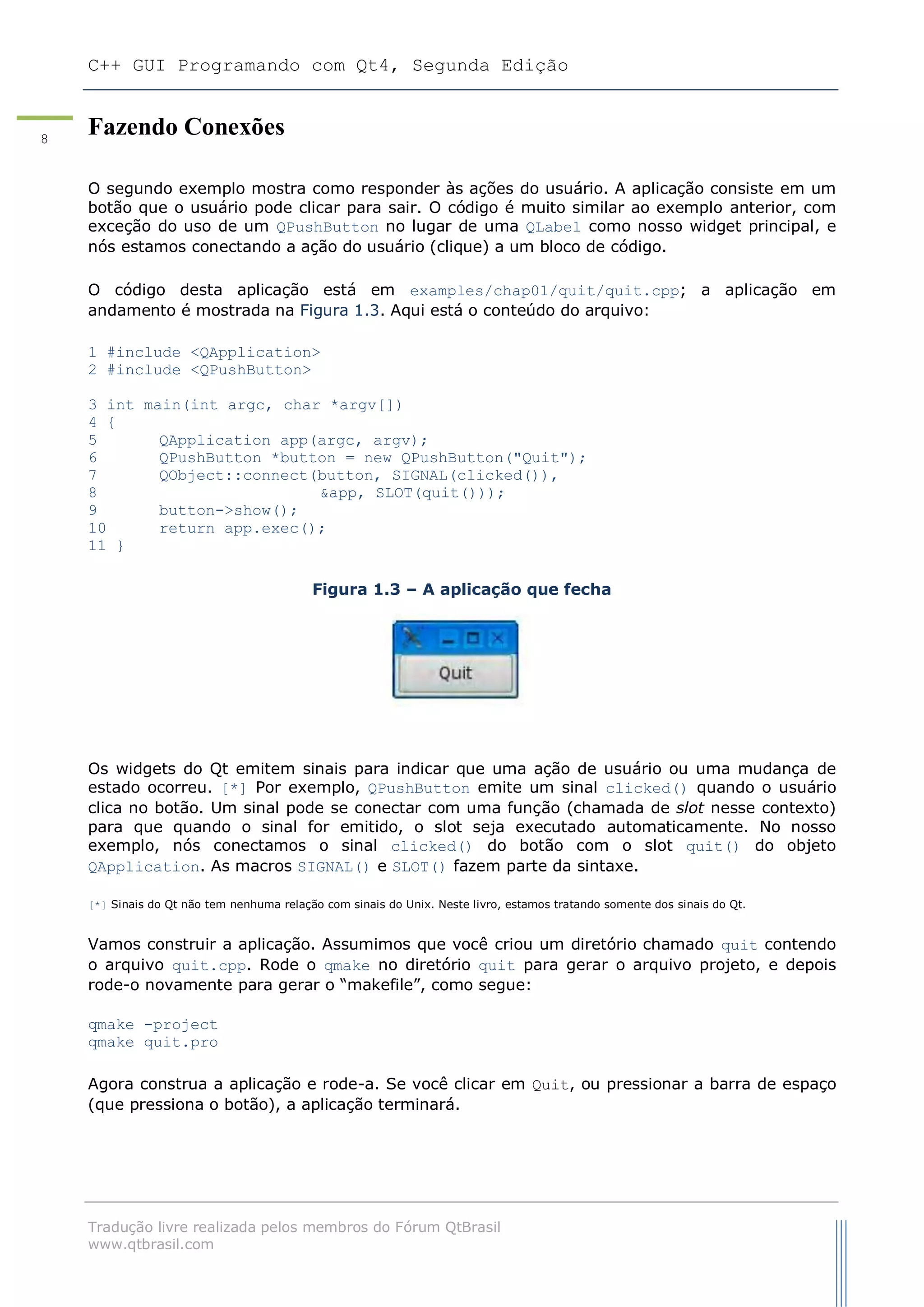 C++ GUI Programando com Qt4, Segunda Edição
Tradução livre realizada pelos membros do Fórum QtBrasil
www.qtbrasil.com
8
Fazendo Conexões
O segundo exemplo mostra como responder às ações do usuário. A aplicação consiste em um
botão que o usuário pode clicar para sair. O código é muito similar ao exemplo anterior, com
exceção do uso de um QPushButton no lugar de uma QLabel como nosso widget principal, e
nós estamos conectando a ação do usuário (clique) a um bloco de código.
O código desta aplicação está em examples/chap01/quit/quit.cpp; a aplicação em
andamento é mostrada na Figura 1.3. Aqui está o conteúdo do arquivo:
1 #include <QApplication>
2 #include <QPushButton>
3 int main(int argc, char *argv[])
4 {
5 QApplication app(argc, argv);
6 QPushButton *button = new QPushButton("Quit");
7 QObject::connect(button, SIGNAL(clicked()),
8 &app, SLOT(quit()));
9 button->show();
10 return app.exec();
11 }
Figura 1.3 – A aplicação que fecha
Os widgets do Qt emitem sinais para indicar que uma ação de usuário ou uma mudança de
estado ocorreu. [*] Por exemplo, QPushButton emite um sinal clicked() quando o usuário
clica no botão. Um sinal pode se conectar com uma função (chamada de slot nesse contexto)
para que quando o sinal for emitido, o slot seja executado automaticamente. No nosso
exemplo, nós conectamos o sinal clicked() do botão com o slot quit() do objeto
QApplication. As macros SIGNAL() e SLOT() fazem parte da sintaxe.
[*] Sinais do Qt não tem nenhuma relação com sinais do Unix. Neste livro, estamos tratando somente dos sinais do Qt.
Vamos construir a aplicação. Assumimos que você criou um diretório chamado quit contendo
o arquivo quit.cpp. Rode o qmake no diretório quit para gerar o arquivo projeto, e depois
rode-o novamente para gerar o “makefile”, como segue:
qmake -project
qmake quit.pro
Agora construa a aplicação e rode-a. Se você clicar em Quit, ou pressionar a barra de espaço
(que pressiona o botão), a aplicação terminará.
 
