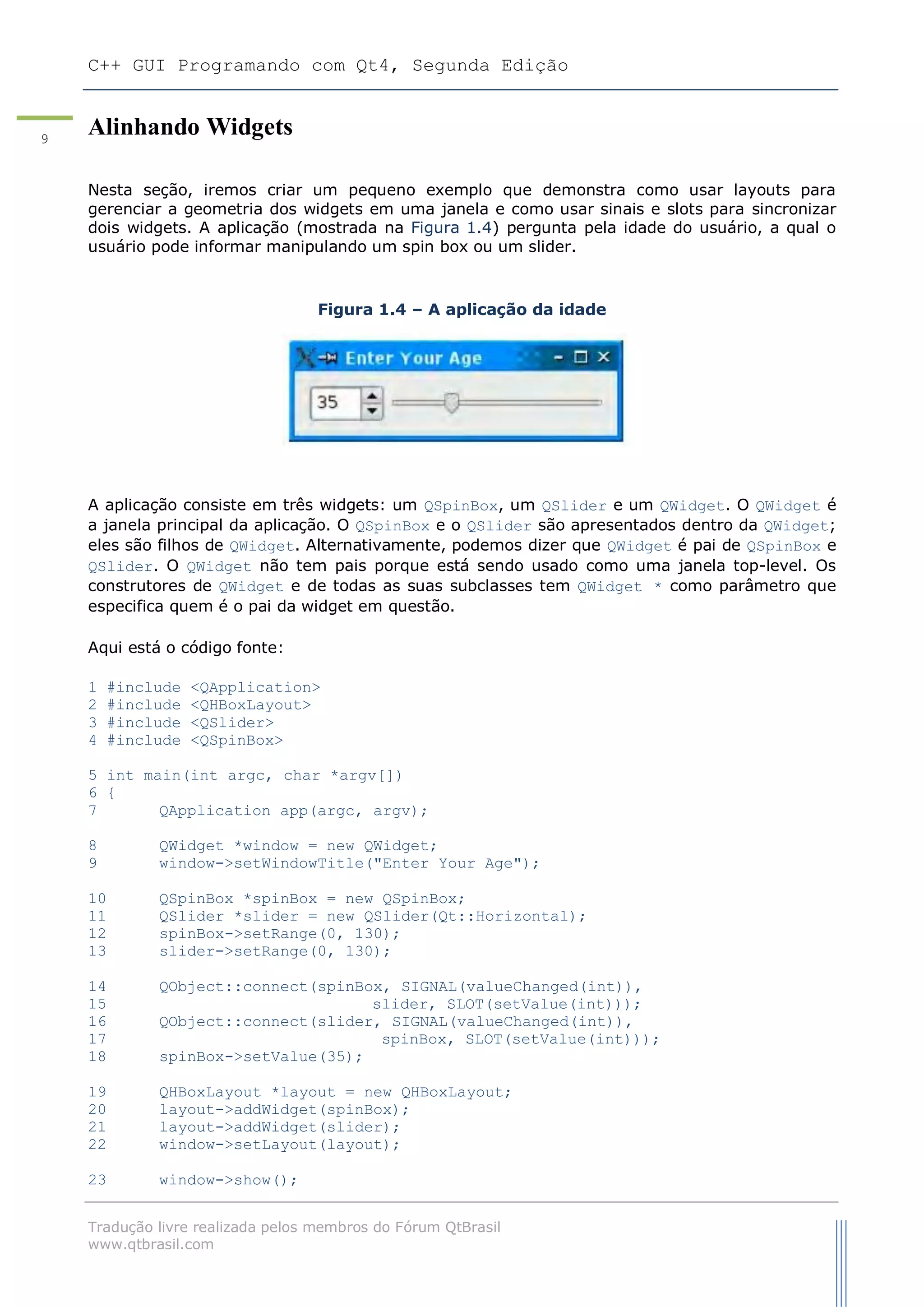 C++ GUI Programando com Qt4, Segunda Edição
Tradução livre realizada pelos membros do Fórum QtBrasil
www.qtbrasil.com
9
Alinhando Widgets
Nesta seção, iremos criar um pequeno exemplo que demonstra como usar layouts para
gerenciar a geometria dos widgets em uma janela e como usar sinais e slots para sincronizar
dois widgets. A aplicação (mostrada na Figura 1.4) pergunta pela idade do usuário, a qual o
usuário pode informar manipulando um spin box ou um slider.
Figura 1.4 – A aplicação da idade
A aplicação consiste em três widgets: um QSpinBox, um QSlider e um QWidget. O QWidget é
a janela principal da aplicação. O QSpinBox e o QSlider são apresentados dentro da QWidget;
eles são filhos de QWidget. Alternativamente, podemos dizer que QWidget é pai de QSpinBox e
QSlider. O QWidget não tem pais porque está sendo usado como uma janela top-level. Os
construtores de QWidget e de todas as suas subclasses tem QWidget * como parâmetro que
especifica quem é o pai da widget em questão.
Aqui está o código fonte:
1 #include <QApplication>
2 #include <QHBoxLayout>
3 #include <QSlider>
4 #include <QSpinBox>
5 int main(int argc, char *argv[])
6 {
7 QApplication app(argc, argv);
8 QWidget *window = new QWidget;
9 window->setWindowTitle("Enter Your Age");
10 QSpinBox *spinBox = new QSpinBox;
11 QSlider *slider = new QSlider(Qt::Horizontal);
12 spinBox->setRange(0, 130);
13 slider->setRange(0, 130);
14 QObject::connect(spinBox, SIGNAL(valueChanged(int)),
15 slider, SLOT(setValue(int)));
16 QObject::connect(slider, SIGNAL(valueChanged(int)),
17 spinBox, SLOT(setValue(int)));
18 spinBox->setValue(35);
19 QHBoxLayout *layout = new QHBoxLayout;
20 layout->addWidget(spinBox);
21 layout->addWidget(slider);
22 window->setLayout(layout);
23 window->show();
 