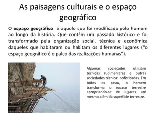 As paisagens culturais e o espaço
geográfico
O espaço geográfico é aquele que foi modificado pelo homem
ao longo da história. Que contém um passado histórico e foi
transformado pela organização social, técnica e econômica
daqueles que habitaram ou habitam os diferentes lugares (“o
espaço geográfico é o palco das realizações humanas”).
Algumas sociedades utilizam
técnicas rudimentares e outras
sociedades técnicas sofisticadas. Em
todos os casos, o homem
transforma o espaço terrestre
apropriando-se de lugares até
mesmo além da superfície terrestre.
 