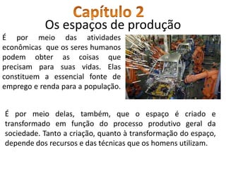 Os espaços de produção
É por meio das atividades
econômicas que os seres humanos
podem obter as coisas que
precisam para suas vidas. Elas
constituem a essencial fonte de
emprego e renda para a população.
É por meio delas, também, que o espaço é criado e
transformado em função do processo produtivo geral da
sociedade. Tanto a criação, quanto à transformação do espaço,
depende dos recursos e das técnicas que os homens utilizam.
 