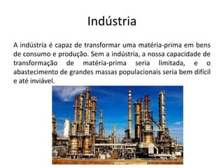 Indústria
A indústria é capaz de transformar uma matéria-prima em bens
de consumo e produção. Sem a indústria, a nossa capacidade de
transformação de matéria-prima seria limitada, e o
abastecimento de grandes massas populacionais seria bem difícil
e até inviável.
 