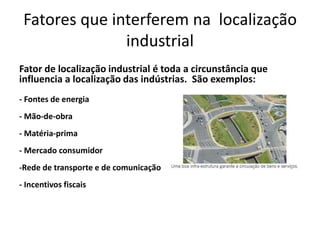 Fatores que interferem na localização
industrial
Fator de localização industrial é toda a circunstância que
influencia a localização das indústrias. São exemplos:
- Fontes de energia
- Mão-de-obra
- Matéria-prima
- Mercado consumidor
-Rede de transporte e de comunicação
- Incentivos fiscais
 