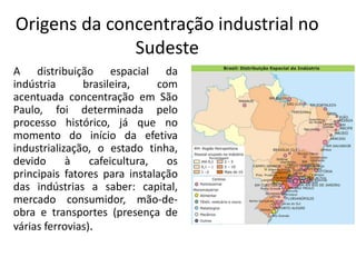 Origens da concentração industrial no
Sudeste
A distribuição espacial da
indústria brasileira, com
acentuada concentração em São
Paulo, foi determinada pelo
processo histórico, já que no
momento do início da efetiva
industrialização, o estado tinha,
devido à cafeicultura, os
principais fatores para instalação
das indústrias a saber: capital,
mercado consumidor, mão-de-
obra e transportes (presença de
várias ferrovias).
 