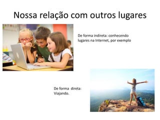 Nossa relação com outros lugares
De forma indireta: conhecendo
lugares na Internet, por exemplo
De forma direta:
Viajando.
 