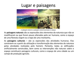 Lugar e paisagens
As paisagens naturais são as expressões dos elementos da natureza que não se
modificaram ou que foram pouco alterados pelo ser humano, como o espaço
de uma floresta virgem ou o topo de uma montanha..
As paisagens culturais – são as expressões das atividades humanas. Elas
constroem-se a partir da utilização e transformação dos elementos da natureza
pelas atividades realizadas pelo homem. Portanto, todas as edificações
artificialmente construídas, bem como as intervenções não naturais sobre o
espaço constituem paisagens culturais, como o espaço de uma cidade ou um
campo de produção agrícola.
 