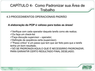 CAPÍTULO 4- Como Padronizar sua Área de
Trabalho
4.3 PROCEDIMENTOS OPERACIONAIS PADRÃO
PLA
N
D
O
AC
T
P
A elaboração do POP é valioso para todas as áreas!
Verifique com cada operador daquela tarefa como ele realiza;
Ou faça um check-list
Faça discução supervisor – operador;
Definição de seqüência certa (supervisor);
“Passo crítico” é um passo que tem que ser feito para que a tarefa
tenha um bom resultado.
SÓ SE PADRONIZA AQUILO QUE É NECESSÁRIO PADRONIZAR,
PARA GARANTIR CERTO RESULTADO FINAL DESEJADO.
 