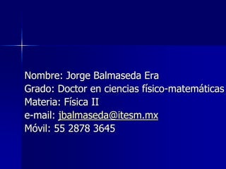 Nombre: Jorge Balmaseda Era
Grado: Doctor en ciencias físico-matemáticas
Materia: Física II
e-mail: jbalmaseda@itesm.mx
Móvil: 55 2878 3645
 