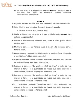 SISTEMAS OPERATIVOS AVANÇADOS - EXERCÍCIOS DE LINUX


     k) Por fim, apague os directórios Users e Others. Se algum destes
        directórios não puder ser           eliminada,    procure   solucionar
        correctamente o problema.



                                  Parte II
  1) Logar no Sistema e criar o directório sábado no seu directório $home.

  2) Criar ficheiros sem conteúdo dentro do directório sabado:

        a. Criar os ficheiros aula, aula1 e aula2

  3) Copiar a listagem do comando ls –l para o ficheiro aula, ps –aux para
     aula1 e top para aula2.

  4) Mesclar o conteúdo dos ficheiros aula, aula1 e aula2 gravar para o
     ficheiro aula3.

  5) Mostrar o conteúdo do ficheiro aula3 e copiar este conteúdo para o
     ficheiro aula4.

  6) Acrescentar ao conteúdo do ficheiro aula4 a seguinte frase “Eu prefiro
     o shell do linux”. (dica: pode usar echo)

  7) Ir para o directório raiz do sistema e executar o comando para verificar
     se está no nível de directório correcto (raiz).

  8) Procurar o conteúdo “Eu prefiro o shell do linux” a partir da raiz,
     marcar o tempo e a quantidade de vezes que este apareceu e
     acrescentar o conteúdo da pesquisa ao ficheiro aula.

  9) Procurar o conteúdo “Eu prefiro o shell do linux” a partir da raiz,
     marcar o tempo e a quantidade de vezes que este apareceu e
     acrescentar o conteúdo ao ficheiro aula1.

  10)      Procurar o conteúdo “Eu prefiro o shell do linux” a partir da raiz,
     marcar o tempo e a quantidade de vezes que este apareceu e
     acrescentar o conteúdo ao ficheiro aula2.


dr. Jonnathan Guambe                             Lista de Exercícios de Linux
 