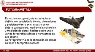 UNI 2020 FOTOGRAMETRÍA: MSc. ING. JULIO H. CRUZADO QUIROZ
UNIVERSIDAD NACIONAL DE INGENIERÍA
FACULTAD DE INGENIERÍA CIVIL
FOTOGRAMETRIA
Es la ciencia cuyo objeto es estudiar y
definir con precisión la forma, dimensiones
y posicionamiento en el espacio de un
objeto cualesquiera, mediante la obtención
y medición de datos hechos sobre una o
varias fotografías aéreas o terrestres de
ese objeto
La Fotogrametría es la obtención de planos
en base a fotografías aéreas
 