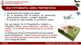 UNI 2020 FOTOGRAMETRÍA: MSc. ING. JULIO H. CRUZADO QUIROZ
UNIVERSIDAD NACIONAL DE INGENIERÍA
FACULTAD DE INGENIERÍA CIVIL
UNA FOTOGRAFIA AEREA PROPORCIONA
 Una presentación completa del objeto.
 Es un documento fácil de manejar, de conservación,
prácticamente ilimitada y siempre disponible.
 El proceso de toma y medida no perturba el objeto.
Hay que esperar de la Fotogrametría, respecto a
Topografía clásica, mayor comodidad y economía, mas
rapidez, es un método menos pesado que los de medida
directa.
La Ventaja que ofrece la Fotogrametría es que se puede
medir los objetos en forma continua sin contacto y además
logra la medición de lugares inaccesibles, difíciles de medir
con la Topografía Clásica
 