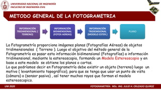 UNI 2020 FOTOGRAMETRÍA: MSc. ING. JULIO H. CRUZADO QUIROZ
UNIVERSIDAD NACIONAL DE INGENIERÍA
FACULTAD DE INGENIERÍA CIVIL
METODO GENERAL DE LA FOTOGRAMETRIA
La Fotogrametría proporciona imágenes planas (Fotografías Aéreas) de objetos
tridimensionales ( Terreno ). Luego el objetivo del método general de la
Fotogrametría es pasar esta información bidimensional (Fotografías) a información
tridimensional, mediante la estereoscopia, formando un Modelo Estereoscopio y en
base a este modelo se obtiene los planos o cartas.
Lo que podríamos decir en Fotogrametría debe existir un objeto (terreno) luego un
motivo ( levantamiento topográfico), para que se tenga que usar un punto de vista
(cámara) o (sensor pasivo) , así tener muchos rayos que forman el modelo
estereoscopico.
INFORMACIÓN
TRIDIMENSIONAL (
TERRENO)
INFORMACIÓN
BIDIMENSIONAL
(FOTOS AEREAS)
INFORMACIÓN
TRIDIEMSIONAL
(MODELO ESTER.)
PLANO
 