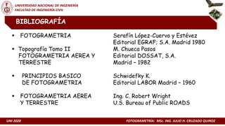 UNI 2020 FOTOGRAMETRÍA: MSc. ING. JULIO H. CRUZADO QUIROZ
UNIVERSIDAD NACIONAL DE INGENIERÍA
FACULTAD DE INGENIERÍA CIVIL
 FOTOGRAMETRIA Serafín López-Cuervo y Estévez
Editorial EGRAF; S.A. Madrid 1980
 Topografía Tomo II M. Chueca Pasos
FOTOGRAMETRIA AEREA Y Editorial DOSSAT, S.A.
TERRESTRE Madrid – 1982
 PRINCIPIOS BASICO Schwidefky K.
DE FOTOGRAMETRIA Editorial LABOR Madrid – 1960
 FOTOGRAMETRIA AEREA Ing. C. Robert Wright
Y TERRESTRE U.S. Bureau of Public ROADS
BIBLIOGRAFÍA
 