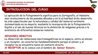 UNI 2020 FOTOGRAMETRÍA: MSc. ING. JULIO H. CRUZADO QUIROZ
UNIVERSIDAD NACIONAL DE INGENIERÍA
FACULTAD DE INGENIERÍA CIVIL
INTRODUCCION DEL CURSO
La aplicación de la Fotogrametría significa para la Cartografía, el Adelanto
mas revolucionario de las pasadas décadas y en la actualidad dicho desarrollo
ha sido espectacular por la naturaleza y calidad del material existente.
Automatizado en su mayoría, mediante la incorporación de la Fotogrametría
Digital y el uso de nuevas técnicas en la obtención de imágenes gracias a la
existencia de diferentes sensores remotos.
SENSORES REMOTOS
La Absorción de radiaciones electromagnéticas en el espacio, entre un emisor
y un receptor, se caracteriza fundamentalmente porque el emisor y el
receptor no se encuentra nunca en contacto directo.
Al RECEPTOR se lo conoce con el nombre de: Sensor Remoto.
 
