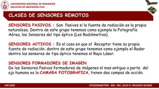 UNI 2020 FOTOGRAMETRÍA: MSc. ING. JULIO H. CRUZADO QUIROZ
UNIVERSIDAD NACIONAL DE INGENIERÍA
FACULTAD DE INGENIERÍA CIVIL
CLASES DE SENSORES REMOTOS
SENSORES PASIVOS : Son Pasivos si la fuente de radiación es la propia
naturaleza. Dentro de este grupo tenemos como ejemplo la Fotografía
Aérea, los Sensores del tipo óptico (Los Radiómetros).
SENSORES ACTIVOS : Es el caso en que el Receptor tiene su propia
fuente de radiación, dentro de este grupo tenemos como ejemplo el Radar
dentro los sensores de tipo óptico tenemos el Rayo Láser.
SENSORES FORMADORES DE IMAGEN
De los Sensores Pasivos formadores de imágenes el mas antiguo a parte del
ojo humano es la CAMARA FOTOGRAFICA, tienen dos campos de acción.
 