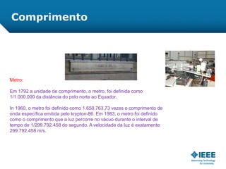 Comprimento
Metro:
Em 1792 a unidade de comprimento, o metro, foi definida como
1/1.000.000 da distância do polo norte ao Equador.
In 1960, o metro foi definido como 1.650.763,73 vezes o comprimento de
onda específica emitida pelo krypton-86. Em 1983, o metro foi definido
como o comprimento que a luz percorre no vácuo durante o interval de
tempo de 1/299.792.458 do segundo. A velocidade da luz é exatamente
299.792.458 m/s.
 