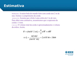 PROBLEMA: A maior bola do mundo feito com corda tem 2 m de
raio. Estime o comprimento da corda.
RESOLUÇÃO: Assuma que a bola é uma esfera de 2 m de raio.
Para obter uma estimativa, assumiremos que a espessura da
corda é 4 mm.
CÁLCULO: O volume total da corda é aproximadamente o volume
da esfera. Assim,
kmmx
mx
m
L
RRLxxV
3102
)104(
)2(4
4
3
4
)104(
6
23
3
3323





Estimativa
 