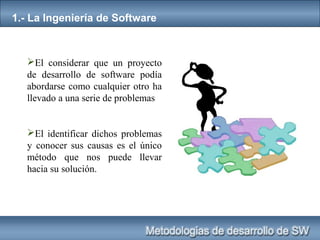 1.- La Ingeniería de Software
El considerar que un proyecto
de desarrollo de software podía
abordarse como cualquier otro ha
llevado a una serie de problemas
El identificar dichos problemas
y conocer sus causas es el único
método que nos puede llevar
hacia su solución.
 