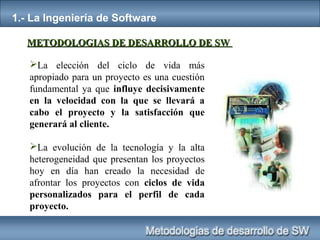 1.- La Ingeniería de Software
La elección del ciclo de vida más
apropiado para un proyecto es una cuestión
fundamental ya que influye decisivamente
en la velocidad con la que se llevará a
cabo el proyecto y la satisfacción que
generará al cliente.
La evolución de la tecnología y la alta
heterogeneidad que presentan los proyectos
hoy en día han creado la necesidad de
afrontar los proyectos con ciclos de vida
personalizados para el perfil de cada
proyecto.
METODOLOGIAS DE DESARROLLO DE SWMETODOLOGIAS DE DESARROLLO DE SW
 