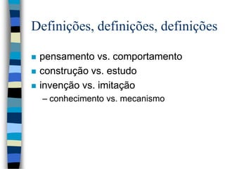 Definições, definições, definições
 pensamento vs. comportamento
 construção vs. estudo
 invenção vs. imitação
– conhecimento vs. mecanismo
 