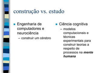 construção vs. estudo
 Engenharia de
computadores e
neurociência
– construir um cérebro
 Ciência cognitiva
– modelos
computacionais e
técnicas
experimentais para
construir teorias a
respeito de
processos na mente
humana
 
