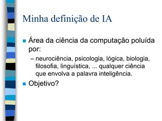Minha definição de IA
 Área da ciência da computação poluída
por:
– neurociência, psicologia, lógica, biologia,
filosofia, linguística, ... qualquer ciência
que envolva a palavra inteligência.
 Objetivo?
 