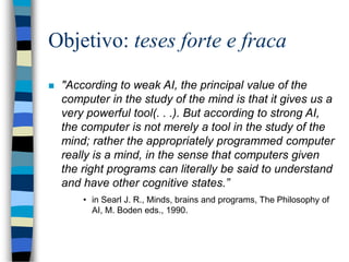 Objetivo: teses forte e fraca
 "According to weak AI, the principal value of the
computer in the study of the mind is that it gives us a
very powerful tool(. . .). But according to strong AI,
the computer is not merely a tool in the study of the
mind; rather the appropriately programmed computer
really is a mind, in the sense that computers given
the right programs can literally be said to understand
and have other cognitive states.”
• in Searl J. R., Minds, brains and programs, The Philosophy of
AI, M. Boden eds., 1990.
 
