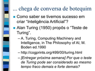 ... chega de conversa de botequim
 Como saber se tivemos sucesso em
criar “Inteligência Artificial”?
 Alan Turing (1950) propôs o “Teste de
Turing”.
– A. Turing, Computing Machinery and
Intelligence, in The Philosophy of AI, M.
Boden ed.1990
– http://cogprints.org/499/00/turing.html
– [Entregar próxima semana] Por que o teste
de Turing pode ser considerado ao mesmo
tempo fraco demais e forte demais?
 