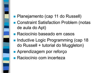  Planejamento (cap 11 do Russell)
 Constraint Satisfaction Problem (notas
de aula do Apt)
 Raciocínio baseado em casos
 Inductive Logic Programming (cap 18
do Russell + tutorial do Muggleton)
 Aprendizagem por reforço
 Raciocínio com incerteza
 