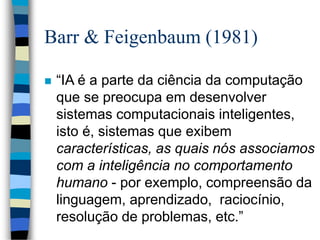 Barr & Feigenbaum (1981)
 “IA é a parte da ciência da computação
que se preocupa em desenvolver
sistemas computacionais inteligentes,
isto é, sistemas que exibem
características, as quais nós associamos
com a inteligência no comportamento
humano - por exemplo, compreensão da
linguagem, aprendizado, raciocínio,
resolução de problemas, etc.”
 