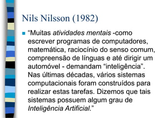 Nils Nilsson (1982)
 “Muitas atividades mentais -como
escrever programas de computadores,
matemática, raciocínio do senso comum,
compreensão de línguas e até dirigir um
automóvel - demandam “inteligência”.
Nas últimas décadas, vários sistemas
computacionais foram construídos para
realizar estas tarefas. Dizemos que tais
sistemas possuem algum grau de
Inteligência Artificial.”
 