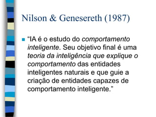 Nilson & Genesereth (1987)
 “IA é o estudo do comportamento
inteligente. Seu objetivo final é uma
teoria da inteligência que explique o
comportamento das entidades
inteligentes naturais e que guie a
criação de entidades capazes de
comportamento inteligente.”
 